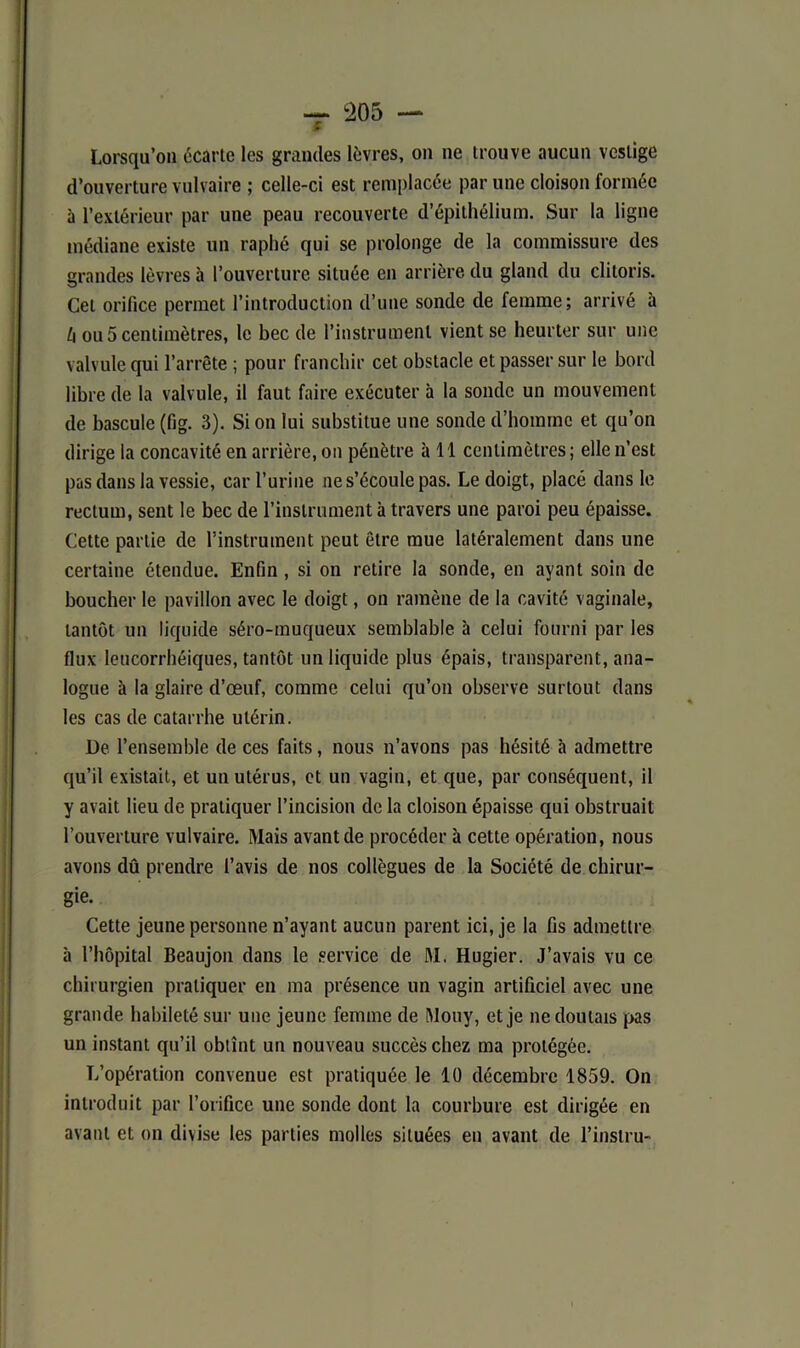 Lorsqu’on écarte les grandes lèvres, on ne trouve aucun vestige d’ouverture vulvaire ; celle-ci est remplacée par une cloison formée à l’extérieur par une peau recouverte d’épithélium. Sur la ligne médiane existe un raphé qui se prolonge de la commissure des grandes lèvres à l’ouverture située en arrière du gland du clitoris. Cet orifice permet l’introduction d’une sonde de femme; arrivé à h ou 5 centimètres, le bec de l’instrument vient se heurter sur une valvule qui l’arrête ; pour franchir cet obstacle et passer sur le bord libre de la valvule, il faut faire exécuter à la sonde un mouvement de bascule (fig. 3). Si on lui substitue une sonde d’homme et qu’on dirige la concavité en arrière, on pénètre à 11 centimètres ; elle n’est pas dans la vessie, car l’urine ne s’écoule pas. Le doigt, placé dans le rectum, sent le bec de l’instrument à travers une paroi peu épaisse. Cette partie de l’instrument peut être mue latéralement dans une certaine étendue. Enfin , si on retire la sonde, en ayant soin de boucher le pavillon avec le doigt, on ramène de la cavité vaginale, tantôt un liquide séro-rnuqueux semblable à celui fourni par les flux leucorrhéiques, tantôt un liquide plus épais, transparent, ana- logue à la glaire d’œuf, comme celui qu’on observe surtout dans les cas de catarrhe utérin. De l’ensemble de ces faits, nous n’avons pas hésité à admettre qu’il existait, et un utérus, et un vagin, et que, par conséquent, il y avait lieu de pratiquer l’incision de la cloison épaisse qui obstruait l’ouverture vulvaire. Mais avant de procéder à cette opération, nous avons dû prendre l’avis de nos collègues de la Société de chirur- gie. Cette jeune personne n’ayant aucun parent ici, je la fis admettre à l’hôpital Beaujon dans le service de M. Hugier. J’avais vu ce chirurgien pratiquer en ma présence un vagin artificiel avec une grande habileté sur une jeune femme de Mouy, et je ne doutais pas un instant qu’il obtînt un nouveau succès chez ma protégée. L’opération convenue est pratiquée le 10 décembre 1859. On introduit par l’orifice une sonde dont la courbure est dirigée en avant et on divise les parties molles situées en avant de l’instru-