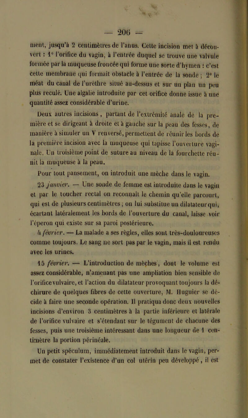 V — 200 — meut, jusqu’à 2 centimètres de l’anus. Celte Incision met à décou- vert : 1° l'oMlce du vagin, à l’entrée duquel se trouve une valvule formée par la muqueuse froncée qui forme une sorte d’hymen : c’est cette membrane qui formait obstacle à l’entrée de la sonde ; 2° le méat du canal de l’urèthre situé au-dessus et sur un plan un peu plus reculé. Une algalie introduite par cet orifice donne issue à une quantité assez considérable d’urine. Deux autres incisions, partant de l’extrémité anale de la pre- mière et se dirigeant à droite et à gauche sur la peau des fesses, de manière à simuler un V renversé, permettent de réunir les bords de la première incision avec la muqueuse qui tapisse l’ouverture vagi- nale. Un troisième point de suture au niveau de la fourchette réu- nit la muqueuse à la peau. Pour tout pansement, on introduit une mèche dans le vagin. 23 janvier. — Une sonde de femme est introduite dans le vagin et par le toucher rectal on reconnaît le chemin qu’elle parcourt, qui est de plusieurs centimètres ; on lui substitue un dilatateur qui, écartant latéralement les bords de l’ouverture du canal, laisse voir l’éperon qui existe sur sa paroi postérieure. U février. — La malade a ses règles, elles sont très-douloureuses comme toujours. Le sang ne sort pas par le vagin, mais il est rendu avec les urines. 15 février. — L’introduction de mèches, dont le volume est assez considérable, n’amenant pas une ampliation bien sensible de l’orificevulvaire, et l’action du dilatateur provoquant toujours la dé- chirure de quelques fibres de cette ouverture, M. Huguier se dé- cide à faire une seconde opération. Il pratiqua donc deux nouvelles incisions d’environ 3 centimètres à la partie inférieure et latérale de l’orifice vulvaire et s’étendant sur le tégument de chacune des fesses, puis une troisième intéressant dans une longueur de 1 cen- timètre la portion périnéale. Un petit spéculum, immédiatement introduit dans le vagin, per- met de constater l’existence d’un col utérin peu développé, il est