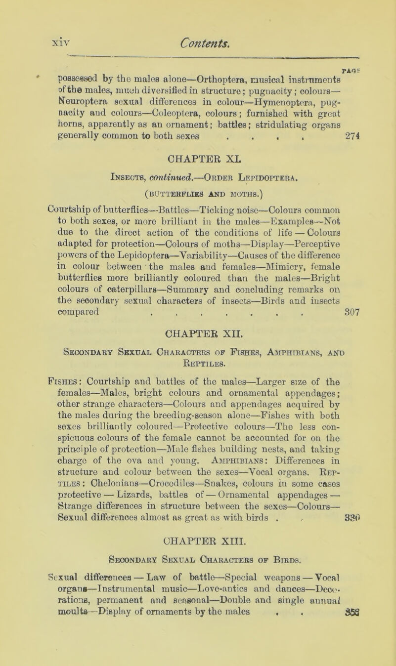 PAQF possessed by the maloe alone—Orthoptera, musical instruments of the males, much diversified in structure; pugnacity; colours— N^europtera sexual diflerences in colour—Hymenoptc^ra, pug- nacity and colours—Coleoptcra, colours; furnished with great horns, apparently as an ornament; battles; stridulatiug organs generally common to both sexes .... 274 CHAPTER XL Insects, continued.—Order Lepidoptera. (butterflies and moths.) Courtship of butterflies—Battles—Ticking noise—Colours common to both sexes, or more brilliant in the males—Examples—Not due to the direct action of the conditions of life — Colours adapted for protection—Colours of moths—Display—Perceptive jiovvers of the Lepidoptera—Variability—Causes of the difference in colour between • the males and females—Mimicry, female butterflies more brilliantly coloured than the males—Bright colours of caterpillars—Summary and concluding remarks on the secondary sexual characters of insects—Birds and insects compared ....... 307 CHAPTER XII. Sec!Ondary Sexual Characters of Fishes, Ajiphibians, and Reptiles. Fishes: Courtship and battles of the males—Larger size of the females—Males, bright colours and ornamental appendages; other strange characters—Colours and appendages acquired by the males during the breeding-season alone—Fishes with both sexes brilliantly coloured—Protective colours—The less con- spicuous colours of the female cannot be accounted for on the principle of protection—IMale fishes building nests, and taking charge of the ova and young. Amphibians: Differences in structure and colour between the sexes—Vocal organs. Rep- tiles: Cheloniaus—Crocodiles—Snakes, colours iu some cases protective — Lizards, battles of—Ornamental appendages — Strange differences in structure between the sexes—Colours— Sexual differences almost as great as with birds . . 330 CHAPTER XIII. Secondary Sexual Characters of Birds, Sexual differences — Law of battle—Special weapons — Vocal organ*—Instrumental music—liOve-antics and dances—Dcci'. rations, permanent and seasonal—Double and single annuai moults—Display of ornaments by the males . . 358