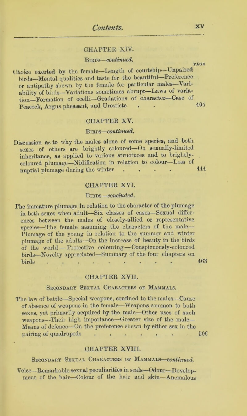 CHAPTEK XIV. Bmps—continued. PAOB l.'Loico exerted by the female—Length of courtuhip Unpaired birds—Mental qualities and taste for the beautiful—Preference or antipathy shewn by tlie female for particular males Vari- ability of birds—Variations sometimes abrupt Laws of varia- tion Formation of ocelli—Gradations of character—Case of Peacock, Argus pheasant, and Urosticte . . 404 CHAPTEK XV. Bibds—continued. Discussion as to why the males alone of some specie*, and botli sexes of others are brightly coloured—On sexually-limited inheritance, as applied to various structures and to brightly- coloured plumage—Nidification in relation to colour—Loss of nuptial plumage during the winter .... CHAPTER XVI. Birds—concluded. The immature plumage In relation to the character of the plumage in both sexes when adult—Six classes of cases—Sexual differ- ences between the males of closely-allied or representative species—The female assuming the characters of the male— Plumage of the young in relation to the summer and winter plumage of the adults—On the increase of beauty in the birds of the world — Protective colouring—Conspicuously-coloured birds—Novelty appreciated—Summary of the four chapters on birds ......... 463 CHAPTER XVII. Secondary Sexual Characters op Mammals. Tho law of battle—Special weapons, confined to the males—Cause of absence of weapons in the female—Weapons common to both sexes, yet primarily acquired by the male—Other uses of such weapons—Their high importance—Greater size of the male— Means of defence—On the preference shewn by either sex in the pairing of quadrupeds ...... 50C CHAPTER XVIII. Secondary Sexual Characters of Mammals—continued. Voice—Remarkable sexual peculiarities in seals—Odour—Develop- ment of the hair—Colour of the hair and skin—Anomalous