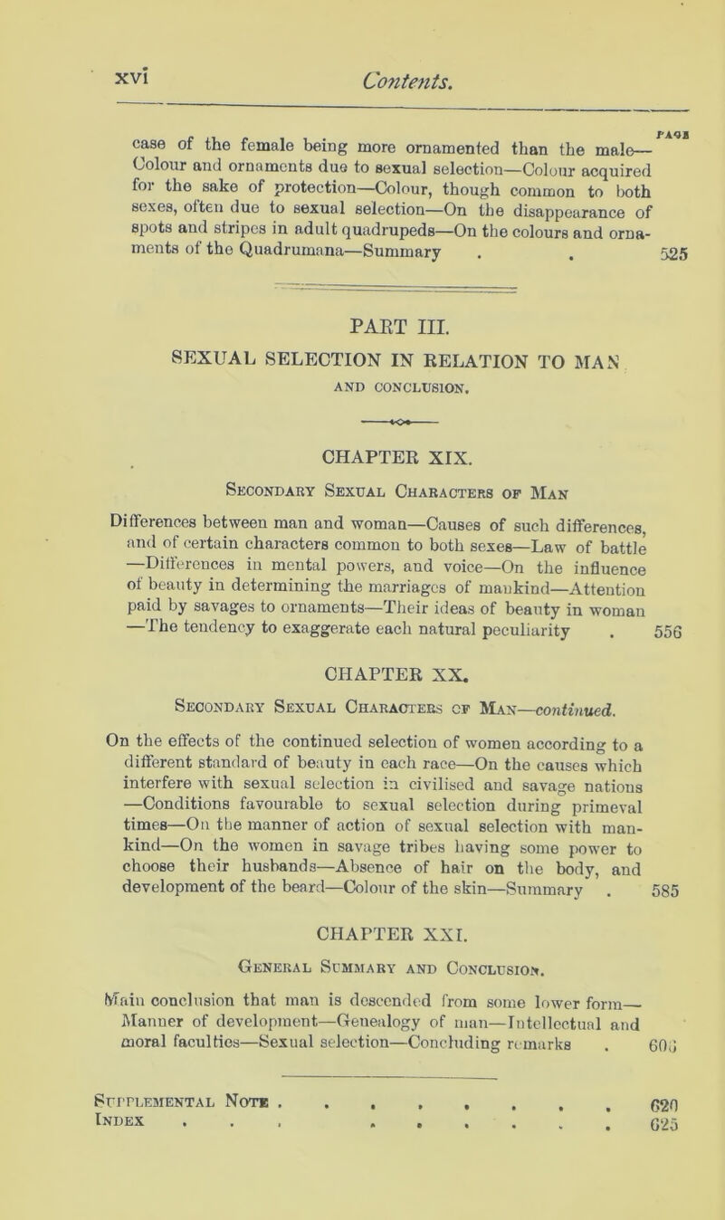 case of the female being more ornamented than the male— Colour and ornaments due to sexual selection—Colour acquired for the sake of protection—Colour, though common to both sexes, often due to sexual selection—On the disappearance of spots and stripes in adult quadrupeds—On the colours and orna- ments of the Quadrumana—Summary . , 525 PAET III. SEXUAL SELECTION IN RELATION TO MAN AND CONCLUSION. CHAPTER XIX. Secondary Sexual Characters of Man Differences between man and woman—Causes of such differences and of certain characters common to both sexes—Law of battle —Differences in mental powers, and voice—On the influence of beauty in determining the marriages of mankind—Attention paid by savages to ornaments—Their ideas of beauty in woman —The tendency to exaggerate each natural peculiarity . 556 CHAPTER XX, Secondary Sexual Characters cf Man—continued. On the effects of the continued selection of women according to a different standard of beauty in each race—On the causes which interfere with sexual selection in civilised and savage nations —Conditions favourable to sexual selection during primeval times—Oil the manner of action of sexual selection with man- kind—On the women in savage tribes having some power to choose their husbands—Absence of hair on the body, and development of the beard—Colour of the skin—Summary . 585 CHAPTER XXL General Summary and Conclusion. Main conclusion that man is descended from some lower form iManner of development—Genealogy of man—Intellectual and moral faculties—Sexual selection—Concluding remarks . 606 SurULEMENTAL NoT* . Index C20 625