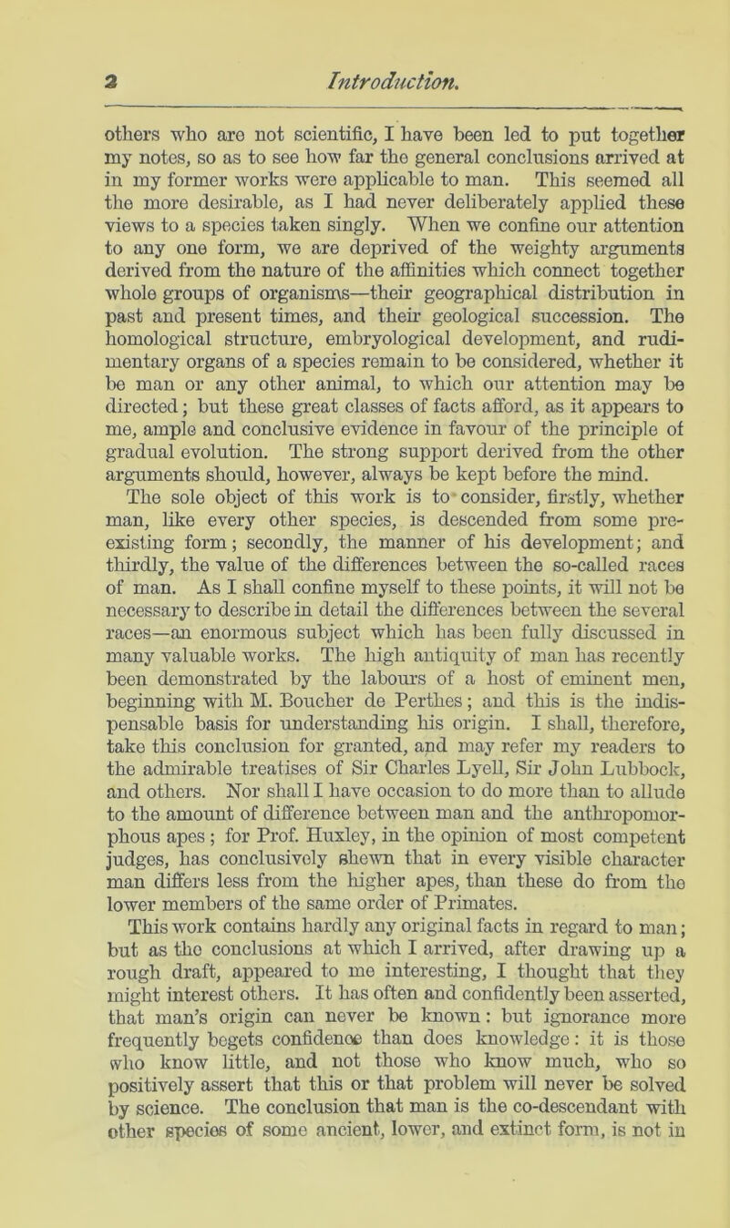 others who aro not scientific, I have been led to put together nay notes, so as to see how far the general conclusions arrived at in my former works were applicable to man. This seemed all the more desirable, as I had never deliberately applied these views to a species taken singly. When we confine our attention to any one form, we are deprived of the weighty arguments derived from the nature of the affinities which connect together whole groups of organisms—their geographical distribution in past and present times, and then- geological succession. The homological structure, embryological development, and rudi- mentary organs of a species remain to be considered, whether it lie man or any other animal, to which our attention may be directed; but these great classes of facts afford, as it appears to me, ample and conclusive evidence in favour of the principle of gradual evolution. The strong support derived from the other arguments should, however, always be kept before the mind. The sole object of this work is to-consider, firstly, whether man, hke every other species, is descended from some pre- existing form; secondly, the manner of his development; and thirdly, the value of the differences between the so-called races of man. As I shall confine myself to these points, it will not be necessary to describe in detail the difterences between the several races—an enormous subject which has been fully discussed in many valuable works. The high antiquity of man has recently been demonstrated by the labours of a host of eminent men, beginning with M. Boucher de Perthes; and this is the indis- pensable basis for understanding his origin. I shall, therefore, take this conclusion for granted, and may refer my readers to the admirable treatises of Sir Charles Lyell, Sir John Lubbock, and others. Nor shall I have occasion to do more than to allude to the amount of difference between man and the anthropomor- phous apes ; for Prof. Huxley, in the opinion of most competent judges, has conclusively ehew-n that in every visible character man differs less from the higher apes, than these do from the lower members of the same order of Primates. This work contains hardly any original facts in regard to man; but as the conclusions at which I arrived, after drawing up a rough draft, appeared to me interesting, I thought that they might interest others. It has often and confidently been asserted, that man’s origin can never be known: but ignorance more frequently begets confidence than does knowledge: it is those who know little, and not those who know much, who so positively assert that this or that problem will never be solved by science. The conclusion that man is the co-descendant with other species of some ancient, lower, and extinct form, is not in