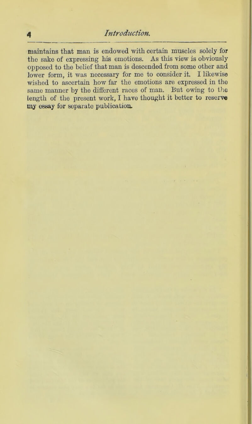 maintains that man is endowed with certain muscles solely for the sake of expressing his emotions. As this view is obviously opposed to the belief that man is descended from some other and lower form, it was necessary for me to consider it. I likewise wished to ascertain how far the emotions are expressed in the same manner by the different races of man. But owing to the length of the present work, I have thought it better to rosoj'v« uiy essay for separate publication.