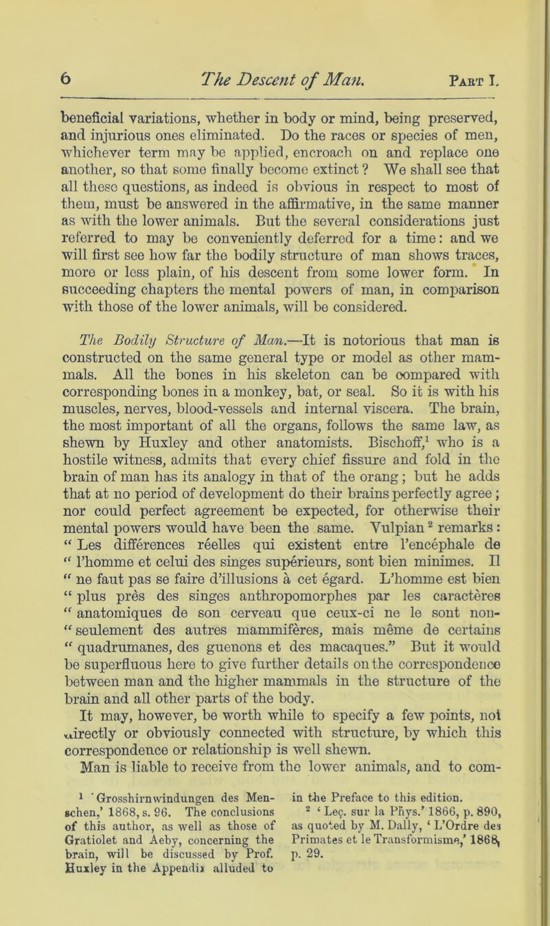 beneficial variations, wbether in body or mind, being preserved, and injurious ones eliminated. Do the races or species of men, whichever term may be applied, encroach on and replace one another, so that some finally become extinct ? We shall see that all these questions, as indeed is obvious in respect to most of tliem, must be answered in the affirmative, in the same manner as with the lower animals. But the several considerations just referred to may be conveniently deferred for a time: and we will fii’st see how far the bodily structure of man shows traces, more or loss plain, of his descent from some lower form. In succeeding chapters the mental powers of man, in comparison with those of the lower animals, will be considered. The Bodily Structure of Man.—It is notorious that man is constructed on the same general type or model as other mam- mals. All the bones in his skeleton can be oompared with corresponding bones in a monkey, bat, or seal. So it is with his muscles, nerves, blood-vessels and internal viscera. The brain, the most important of all the organs, follows the same law, as shewn by Huxley and other anatomists. Bischoff,* who is a hostile witness, admits that every chief fissure and fold in the brain of man has its analogy in that of the orang; but he adds that at no period of development do their brains perfectly agree; nor could perfect agreement be expected, for otherwise their mental powers would have been the same. Vulpian * remarks: “ Les differences reelles qui existent entre I’encephale de “ I’homme et celui des singes superieurs, sent bien minimes. II “ ne faut pas se faire d’illusions a cet egard. L’homme est bien “ plus pres des singes anthropomorphes par les caracteres “ anatomiques de son cerveau que ceux-ci ne le sont non- “seulement des autres mammiferes, mais meme de certains  quadrumanes, des guenons et des macaques.” But it would be superfluous here to give further details on the correspondence between man and the higher mammals in the structure of the brain and aU other parts of the body. It may, however, be worth while to specify a few points, not directly or obviously connected with structure, by wliich this correspondence or relationship is well shewn. Man is liable to receive from the lower animals, and to com- * 'Grosshirnwindungen des Men- in the Preface to this edition, schen,’ 1868, s. 96. The conclusions * ‘ Le9. sur la PRys.’ 1866, p. 890, of this author, as well as those of as quoted by M. Dally, ‘ L’Ordre des Gratiolet and Aeby, concerning the Primates et leTransformisme,' 1868, brain, will be discussed by Prof. p. 29. Huxley in the Append!j alluded to