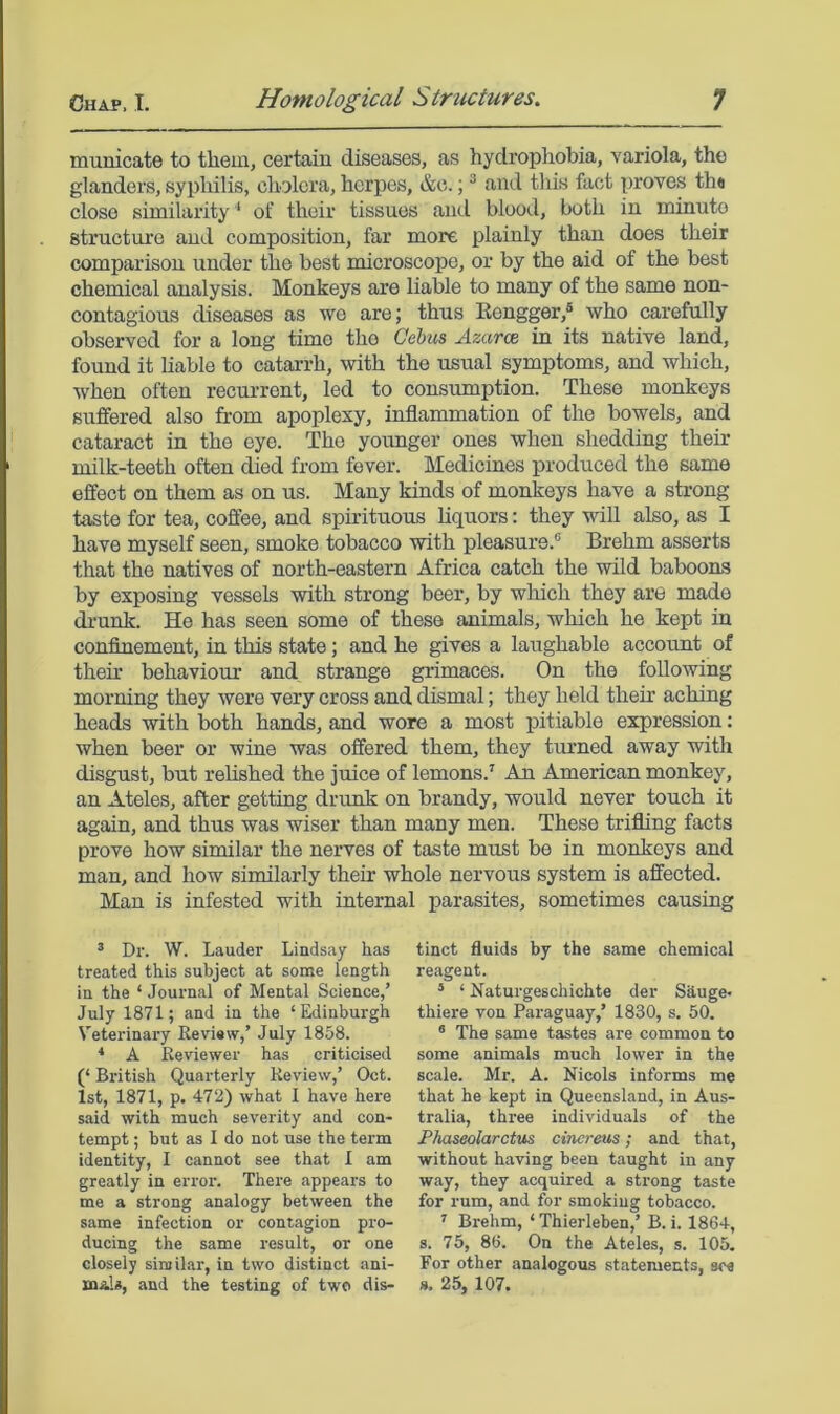 municate to them, certain diseases, as hydrophobia, variola, the glanders, syphilis, cholera, herpes, &c.; ® and this fact proves th« close similarity ‘ of their tissues and blood, both in minute structure and composition, far more plainly than does their comparison under the best microscope, or by the aid of the best chemical analysis. Monkeys are liable to many of the same non- contagions diseases as wo are; thus Eengger,® who carefully observed for a long time the Gebus Azarce in its native land, found it liable to catai-rh, with the usual symptoms, and which, when often recurrent, led to consumption. These monkeys suffered also from apoplexy, inflammation of the bowels, and cataract in the eye. The yoimger ones when shedding their milk-teeth often died from fever. Medicines produced the same effect on them as on us. Many kinds of monkeys have a strong taste for tea, coffee, and spirituous liquors: they will also, as I have myself seen, smoke tobacco with pleasure.® Brehm asserts that the natives of north-eastern Africa catch the wild baboons by exposing vessels with strong beer, by which they are made dimnk. He has seen some of these animals, which he kept in confinement, in this state; and he gives a laughable account of their behaviour and strange grimaces. On the following morning they were very cross and dismal; they held their aching heads with both hands, and wore a most pitiable expression: when beer or wine was offered them, they turned away with disgust, but rehshed the juice of lemons.' An American monkey, an Ateles, after getting drunk on brandy, would never touch it again, and thus was wiser than many men. These trifling facts prove how similar the nerves of taste must be in monkeys and man, and how similarly their whole nervous system is affected. Man is infested with internal parasites, sometimes causing ’ Dr. W. Lauder Lindsay has treated this subject at some length in the ‘ Journal of Mental Science,’ July 1871; and in the ‘Edinburgh Veterinary Review,’ July 1858. ■* A Reviewer has criticised (‘ British Quarterly Review,’ Oct. 1st, 1871, p. 472) what I have here said with much severity and con- tempt ; but as I do not use the term identity, I cannot see that I am greatly in error. There appears to me a strong analogy between the same infection or contagion pro- ducing the same result, or one closely similar, in two distinct ani- mals, and the testing of two dis- tinct fluids by the same chemical reagent. * ‘ Naturgeschichte der Shuge* thiere von Paraguay,’ 1830, s. 50. ® The same tastes are common to some animals much lower in the scale. Mr. A. Nicols informs me that he kept in Queensland, in Aus- tralia, three individuals of the Phaseolarctus cinereus; and that, without having been taught in any way, they acquired a strong taste for rum, and for smoking tobacco. ’’ Brehm, ‘ Thierleben,’ B. i. 1864, s. 75, 86. On the Ateles, s. 105. For other analogous statements, see ». 25, 107.