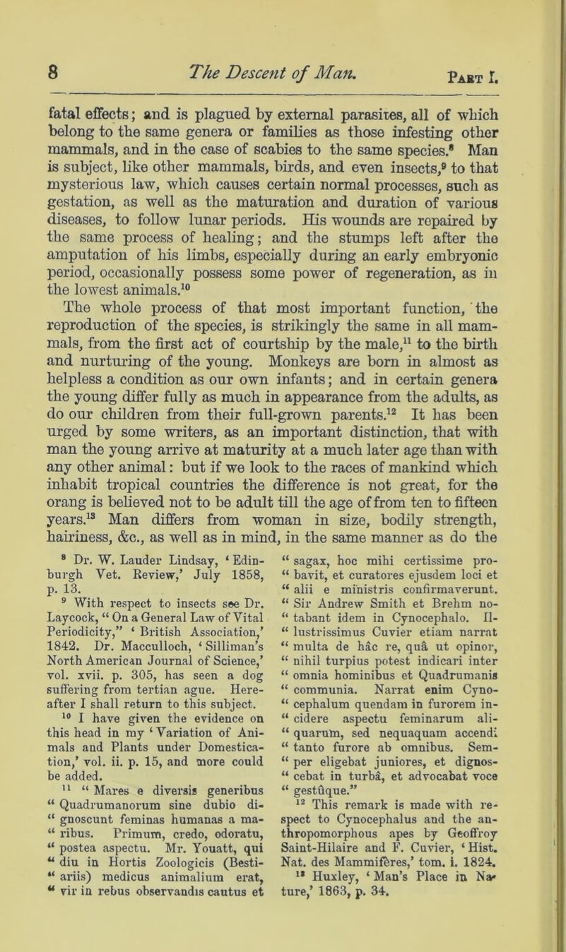 fatal effects; and is plagued by external parasites, all of wbich belong to the same genera or families as those infesting other mammals, and in the case of scabies to the same species.* Man is subject, like other mammals, birds, and even insects,® to that mysterious law, which causes certain normal processes, such as gestation, as well as the maturation and duration of various diseases, to follow lunar periods. His wounds are repaired by the same process of healing; and the stumps left after the amputation of his limbs, especially during an early embryonic period, occasionally possess some power of regeneration, as in the lowest animals.^® The whole process of that most important function, the reproduction of the species, is strikingly the same in all mam- mals, from the first act of courtship by the male,” to the birth and nurturing of the young. Monkeys are born in almost as helpless a condition as our own infants; and in certain genera the young differ fully as much in appearance from the adults, as do our children from their full-grown parents.'® It has been urged by some writers, as an important distinction, that with man the young arrive at maturity at a much later age than with any other animal: but if we look to the races of mankind which inhabit tropical countries the difference is not great, for the orang is beUeved not to be adult till the age of from ten to fifteen years.'® Man differs from woman in size, bodily strength, hairiness, &c., as well as in mind, in the same maimer as do the * Dr. W. Lauder Lindsay, ‘ Edin- burgh Vet. Review,’ July 1858, p. 13. ® With respect to insects see Dr. Laycock, “ On a General Law of Vital Periodicity,” ‘ British Association,’ 1842. Dr. Macculloch, ‘ Silliman’s North American Journal of Science,’ vol. xvii. p. 305, has seen a dog suffering from tertian ague. Here- after I shall return to this subject. I have given the evidence on this head in my ‘ Variation of Ani- mals and Plants under Domestica- tion,’ vol. ii. p. 15, and more could be added.  “ Mares e diversis generibus “ Quadrumanorum sine dubio di- “ gnoscunt feminas humanas a ma- “ ribus. Primum, credo, odoratu, “ postea aspectu. Mr. Youatt, qui “ diu in Hortis Zoologicis (Besti- “ ariis) medicus animalium erat, “ vir in rebus observandis cautus et “ sagax, hoc mihi certissime pro- “ bavit, et curatores ejusdem loci et “ alii e ministris confirmaverunt. “ Sir Andrew Smith et Brehm no- “ tabant idem in Cynocephalo. H- “ lustrissimus Cuvier etiam narrat “ multa de hdc re, qua ut opinor, “ nihil turpius potest indicari inter “ omnia hominibus et Quadrumanis “ communia. Narrat enim Cyno- “ cephalum quendam in furorem in- “ cidere aspectu feminarum ali- “ quarum, sed nequaquam accendi “ tanto furore ab omnibus. Sem- “ per eligebat juniores, et dignos- “ cebat in turbi, et advocabat voce “ gestOque.” This remark is made with re- spect to Cynocephalus and the an- thropomorphous apes by Geoffrey Saint-Hilaire and F. Cuvier, ‘Hist. Nat. des Mammif^res,’ tom. i. 1824. *• Huxley, ‘ Man’s Place in Na* ture,’ 1863, p. 34.