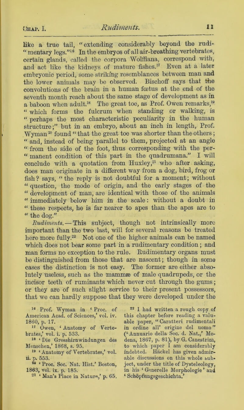 like a true tail, “ extending considerably beyond the mdi-  mentary legs.”^® In the embryos of all air-breathing vertebrates, certain glands, called the corpora Wolffiana, correspond with, and act like the kidneys of mature fishes.*’ Even at a later embryonic period, some striking resemblances between man and the lower animals may be observed. Bischoff says that the convolutions of the brain in a human foetus at the end of the seventh month reach about the same stage of development as in a baboon when adult.*** The great toe, as Prof. Owen remarks,*** “ which forms the fulcrum when standing or walking, is “ perhaps the most characteristic peculiarity in the human structure;” but in an embryo, about an inch in length. Prof. Wyman ^ found “ that the great toe was shorter than the others; “ and, instead of being parallel to them, projected at an angle “ from the side of the foot, thus corresponding with the per- “ manent condition of this part in the quadrumana.” I will conclude with a quotation fi-om Huxley,-* who after asking, does man originate in a different way from a dog, bird, frog or fish ? says, “ the reply is not doubtful for a moment; without “ question, the mode of origin, and the early stages of the “ development of man, are identical with those of the animals “ immediately below him in the scale: without a doubt in “ these respects, he is far nearer to apes than the apes are to “ the dog.” Budiments. — This subject, though not intrinsically more important than the two last, will for several reasons be treated here more fully.Not one of the higher animals can be named which does not bear some part in a rudimentary condition; and man forms no exception to the rule. Eudimentary organs must be distinguished from those that are nascent; though in some cases the distinction is not easy. The former are either abso- lutely useless, such as the mammae of male quadrupeds, or the incisor teeth of ruminants which never cut through the gruns; or they are of such slight service to their present possessors, that we can hardly suppose that they were developed under the Prof. Wyman in ‘ Proc. of American Acad, of Sciences,’ vol. iv. 1860, p. 17. Owen, ‘ Anatomy of V^erte- brates,’ vol. i. p. 533. ** ‘ Die Grosshirnwindungen des Menschen,’ 1868, s. 95. *® ‘Anatomy of Vertebrates,’ vol. li. p. 553. *• ‘ Proc. Soc. Nat. Hist.’ Boston, 1863, vol. ix. p. 185. “* ‘ Man’s Place in Nature,’ p. 65, I had written a rough copy of this chapter before reading a valu- able paper, “ Caratteri rudimentali in ordine all’ origine del uomo” (‘ Annuario della Soc. d. Nat.,’ Mo- dena, 1867, p. 81), by G. Canestrim, to which paper I am considerably indebted. Hiickel has given admir- able discussions on this whole sub- ject, under the title of Dysteleologj, in his ‘ Gcnerelle Morphologic ’ and ‘ Schopfnngsgeschichta.’