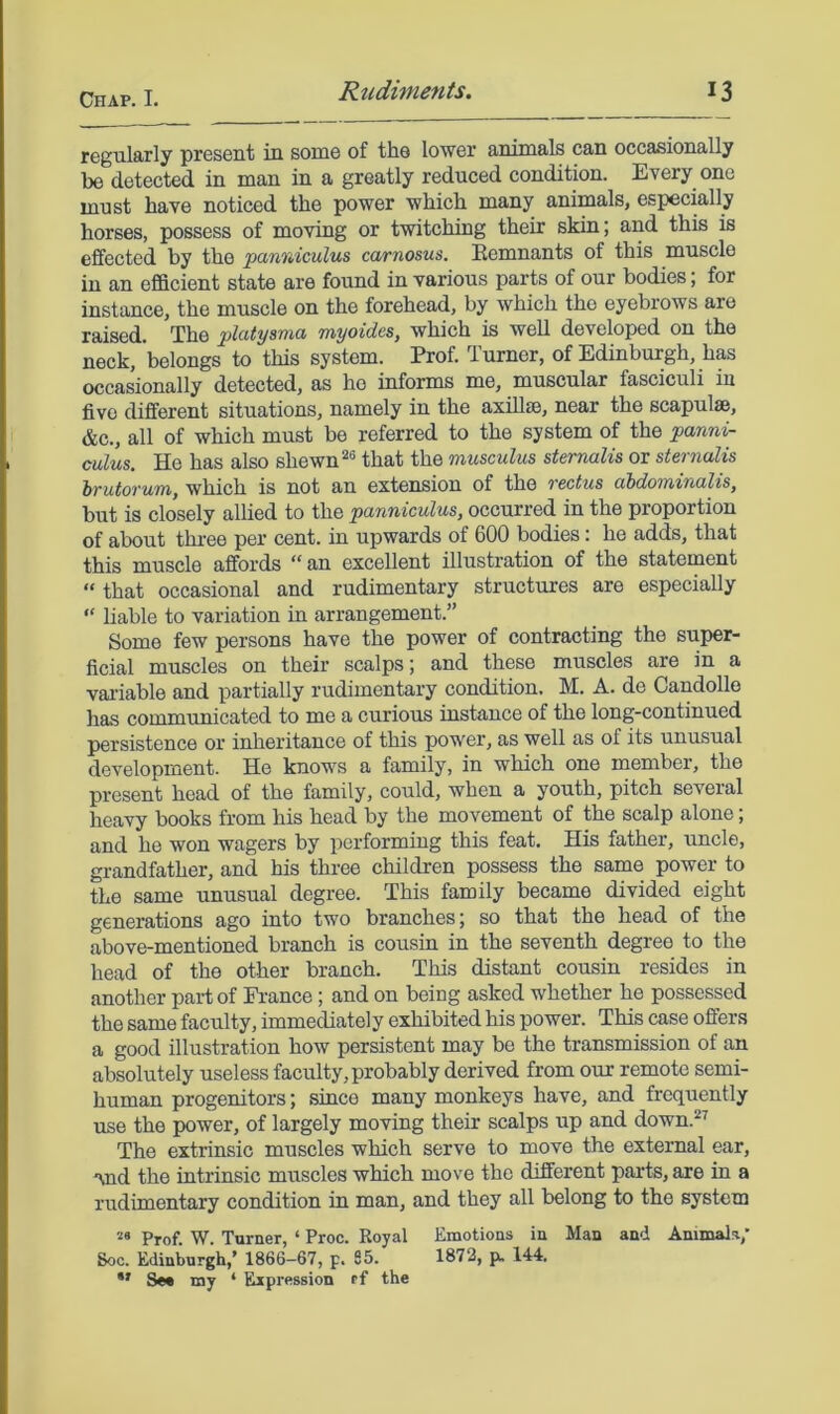 regularly present in some of the lower animals can occasionally be detected in man in a greatly reduced condition. Every one must have noticed the power which many animals, especially horses, possess of moving or twitching their skin; and this is effected by the panrdculus carnosus. Remnants of this muscle in an efficient state are found in various parts of our bodies; for instance, the muscle on the forehead, by which the eyebrows are raised. The platysma myoides, which is well developed on the neck, belongs to this system. Prof. Turner, of Edinburgh, has occasionally detected, as he informs me, muscular fasciculi in five different situations, namely in the axiUce, near the scapulae, &c., all of which must be referred to the system of the :panni- culus. He has also shewn that the musculus sternalis or sternalis brutorum, which is not an extension of the rectus abdominalis, but is closely allied to the panniculus, occurred in the proportion of about thi-ee per cent, in upwards of 600 bodies: he adds, that this muscle affords “ an excellent illustration of the statement “ that occasional and rudimentary structures are especially “ liable to variation in arrangement.” Some few persons have the power of contracting the super- ficial muscles on their scalps; and these muscles are in a vai’iable and partially rudimentary condition. M. A. de Candolle has communicated to me a curious instance of the long-continued persistence or inheritance of this power, as well as of its unusual development. He knows a family, in which one member, the present head of the family, could, when a youth, pitch several heavy books from his head by the movement of the scalp alone; and he won wagers by performing this feat. His father, uncle, grandfather, and his three children possess the same power to the same unusual degree. This family became divided eight generations ago into two branches j so that the head of the above-mentioned branch is cousin in the seventh degree to the head of the other branch. This distant cousin resides in another part of France; and on being asked whether he possessed the same faculty, immediately exhibited his power. This case offers a good illustration how persistent may be the transmission of an absolutely useless faculty, probably derived from our remote semi- human progenitors; since many monkeys have, and frequently use the power, of largely moving their scalps up and down.^^ The extrinsic muscles which serve to move the external ear, *vad the intrinsic muscles which move the different parts, are in a rudimentary condition in man, and they all belong to the system Prof. W. Turner, ‘ Proc. Royal Emotions in Man and Animals, 80c. Edinburgh,’ 1866-67, p. 85. 1872, p. 144. •’ Se* my ‘ Expression ff the