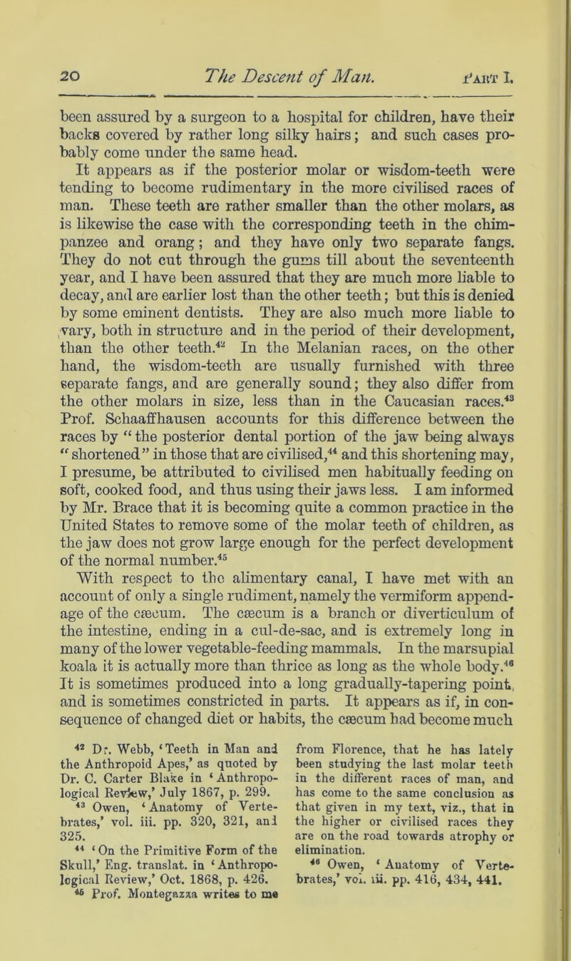 been assured by a surgeon to a hospital for children, have their backs covered by rather long silky hairs; and such cases pro- bably come under the same head. It appears as if the posterior molar or wisdom-teeth were tending to become rudimentary in the more civilised races of man. These teeth are rather smaller than the other molars, as is likewise the case with the corresponding teeth in the chim- panzee and orang; and they have only two separate fangs. They do not cut through the gums till about the seventeenth year, and I have been assured that they are much more hable to decay, and are earlier lost than the other teeth; but this is denied by some eminent dentists. They are also much more liable to vary, both in structure and in the period of their development, than the other teeth.^^ In the Melanian races, on the other hand, the wisdom-teeth are usually furnished with three separate fangs, and are generally sound; they also differ from the other molars in size, less than in the Caucasian races.'*® Prof. Schaaffhausen accounts for this difference between the races by “ the posterior dental portion of the jaw being always “ shortened” in those that are civilised,** and this shortening may, I presume, be attributed to civilised men habitually feeding on soft, cooked food, and thus using their jaws less. I am informed by Mr. Brace that it is becoming quite a common practice in the United States to remove some of the molar teeth of children, as the jaw does not grow large enough for the perfect development of the normal number.*® With respect to the alimentary canal, I have met with an account of only a single rudiment, namely the vermiform append- age of the caecum. The caecum is a branch or diverticulum of the intestine, ending in a cul-de-sac, and is extremely long in many of the lower vegetable-feeding mammals. In the marsupial koala it is actually more than thrice as long as the whole body.*® It is sometimes produced into a long gradually-tapering point, and is sometimes constricted in parts. It appears as if, in con- sequence of changed diet or habits, the caecum had become much ** Dr. Webb, ‘Teeth in 'Man and the Anthropoid Apes,’ as quoted by Dr. C. Carter Blake in ‘ Anthropo- logical Review,’ July 1867, p. 299. Owen, ‘Anatomy of Verte- brates,’ vol. Hi. pp. 320, 321, anl 325. ■“ ‘ On the Primitive Form of the Skull,’ F.ng. translat. in ‘Anthropo- logical Review,’ Oct. 1868, p. 426. ** Prof. Montegazaa writes to mo from Florence, that he has lately been studying the last molar teeth in the different races of man, and has come to the same conclusion as that given in my text, viz., that in the higher or civilised races they are on the road towards atrophy or elimination. *® Owen, ‘ Anatomy of Verte- brates,’ vol. lii. pp. 416, 434, 441.