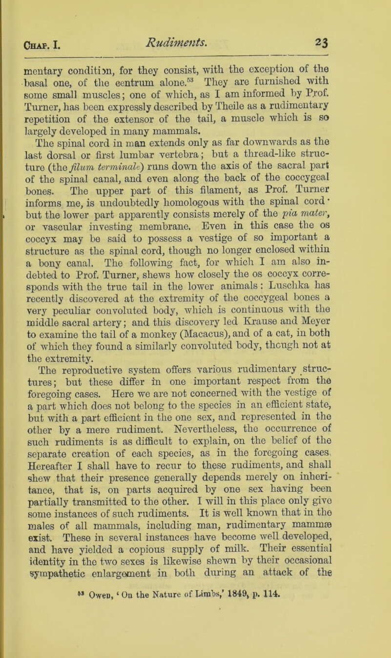 meutary conditijn, for they consist, with the exception of the basal one, of the centrum alone.®* They are furnished with some small muscles; one of which, as I am informed by P,rof. Turner, has been expressly described by Theile as a rudimentary repetition of the extensor of the tail, a muscle which is so largely developed in many mammals. The spinal cord in man extends only as far downwards as the last dorsal or first lumbar vertebra; but a thread-like struc- ture (the filum t&Tminalt) runs down the axis of the sacral part of the spinal canal, and even along the back of the coccygeal bones. The upper part of this filament, as Prof. Turner informs me, is undoubtedly homologous with the spinal cord ’ but the lower part apparently consists merely of the pm mater, or vascular investing membrane. Even in this case the os coccyx may be said to possess a vestige of so important a structure as the spinal cord, though no longer enclosed within a bony canal. The following fact, for which I am also in- debted to Prof. Turner, shews how closely the os coccyx corre- sponds with the true tail in the lower animals: Luschka has recently discovered at the extremity of the coccygeal bones a very peculiar convoluted body, which is continuous with the middle sacral artery; and this discovery led Krause and Meyer to examine the tail of a monkey (Macacus), and of a cat, in both of which they found a similarly convoluted body, though not at the extremity. The reproductive system offers various rudimentary struc- tures ; but these differ in one important respect from the foregoing cases. Here we are not concerned with the vestige of a part which does not belong to the species in an efficient state, but with a part efficient in the one sex, and represented in the other by a mere rudiment. Nevertheless, the occurrence of such rudiments is as difficult to explain, on the belief of the separate creation of each species, as in the foregoing cases Hereafter I shall have to recur to these rudiments, and shall shew that their presence generally depends merely on inheri- tance, that is, on parts acquired by one sex having been partially transmitted to the other. I will in this place only give some instances of such rudiments. It is well known that in the males of all mammals, including man, rudimentary mammee exist. These in several instances have become well developed, and have yielded a copious supply of milk. Their essential identity in the two sexes is likewise shewn by their occasional sympathetic enlargement in both during an attack of the ** Owen, ‘ Ou the Nature of Limbs,’ 1849, p. 114.