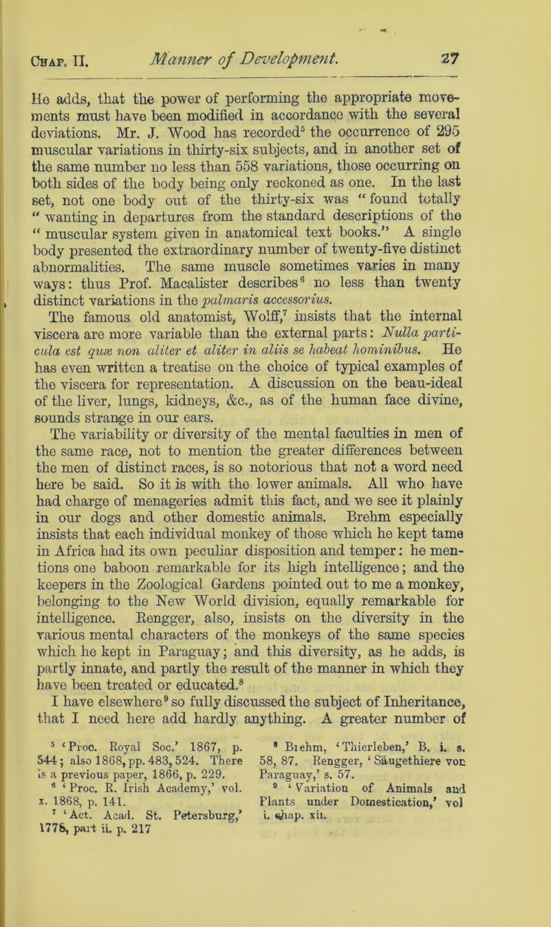 lie adds, that the power of performing the appropriate move- ments must have been modified in accordance with the several deviations. Mr. J. Wood has recorded® the occurrence of 295 muscular variations in thirty-six subjects, and in another set of the same number no less than 558 variations, those occurring on both sides of the body being only reckoned as one. In the last set, not one body out of the thirty-six was “found totally  wanting in departures from the standard descriptions of the “ muscular system given in anatomical text books.” A single body presented the extraordinary number of twenty-five distinct abnormahties. The same muscle sometimes varies in many ways: thus Prof. MacaUster describes® no less than twenty distinct variations in the palmaris accessorius. The famous old anatomist, Wolff,'' insists that the internal viscera are more variable than the external parts; Nulla parti- cula est quse non aliter et aliter in aliis se habeat hominibus. He has even written a treatise on the choice of typical examples of the viscera for representation. A discussion on the beau-ideal of the liver, lungs, kidneys, &c., as of the human face divine, sounds strange in oiu- ears. The variability or diversity of the mental faculties in men of the same race, not to mention the greater differences between the men of distinct races, is so notorious that not a word need here be said. So it is with the lower animals. All who have had charge of menageries admit this fact, and we see it plainly in our dogs and other domestic animals. Brehm especially insists that each individual monkey of those which he kept tame in Africa had its own peculiar disposition and temper; he men- tions one baboon remarkable for its high intelhgence; and the keepers in the Zoological Gardens pointed out to me a monkey, belonging to the New World division, equally remarkable for intelligence. Eengger, also, insists on the diversity in the various mental characters of the monkeys of the same species which he kept in P.araguay; and this diversity, as he adds, is partly innate, and partly the result of the manner in which they have been treated or educated.® I have elsewhere® so fully discussed the subject of Inheritance, that I need here add hardly anything. A greater number of ’ ‘Proc. Royal Soc.’ 1867, p. * Biehm, ‘ Tliierleben,’ B. L s. 544; also 1868, pp. 483,524. There 58,87. Rengger, ‘ Saugethiere voe is a previous paper, 1866, p. 229. Pai-aguay,’ s. 57. * ‘ Proc. R. Irish Academy,’ vol. ® ‘ Variation of Animals and X. 1868, p. 141. Plants under Domestication,’ vol ’ ‘ Act. Acad. St. Petersburg,’ i. Wiap. xii. 1778, pait ii. p. 217