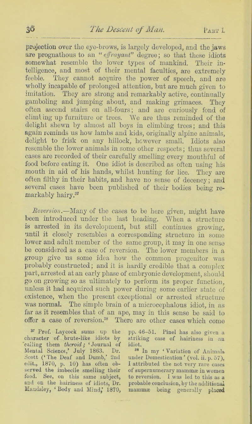 projection over the eye-brows, is largely developed, and the jaws are prognathous to an “ cJJrmjani” degree; so that these idiots somewhat resemble the lower types of mankind. Their in- telligence, and most of their mental faculties, are extremely feeble. They cannot acquire the power of speech, and are wholly incajDable of prolonged attention, but are much given to imitation. They are strong and remarkably active, continually gamboling and jumping about, and making grimaces. They often ascend stairs on all-fours; and are curiously fond of climling up furniture or trees. \Ve are thus reminded of the delight shewn by almost all boys in climbing trees; and this again rominds us how lambs and kids, originally alpine animals, delight to frisk on any hillock, however small. Idiots also resemble the lower animals in some other respects; thus several cases are recorded of their carefully smelling every mouthful of food before eating it. One idiot is described as often using his mouth in aid of his hands, whilst hunting for lice. They are often filthy in their habits, and have no sense of decency; and several cases have been published of their bodies being re- markably hairy Reversion.—Many of the cases to be here given, might have been introduced under the last heading. When a structure is arrested in its development, but still continues growing, until it closely resembles a corresponding structure in some lower and adult member of the same grouj), it may in one sense be considered as a case of reversion. The lower members in a group give us some idea how the common progenitor was probably constructed; and it is hardly credible that a comiilcx part, arrested at an early phase of embrjmnic development, shoukl go on growing so as ultimately to perform its proper function, unless it had acquired such power during some carHer state of existence, when the present exceptional or arrested structure was normal. The simple brain of a microcephalous idiot, in as far as it resembles that of an ape, may in this sense be said to offer a case of reversion.'*'* There are other cases which come Prof. Laycock sums up the character of brute-like idiots by 'calling them theroid; ‘Jourual of Mental Science,’ July 1863. Dr. .Scott (‘The Deaf and Dumb,’ 2nd edit., 1870, p. 10) has often ob- served the imbecile smelling their food. See, on this same subject, and on the hairiness of idiots, Dr. Maudsley, ‘ Body and Mind,’ 1870, pp. 46-51. Pinel has also given a striking case of hairiness in an idiot. In my ‘ Variation of Animals under Domestication ’ (vol. ii. p. 57), I attributed the not very rare cases of supernumerary mamma; in women to reversion. I was led to this as a probable conclusion, by the additional mamma; being gener.ally placed