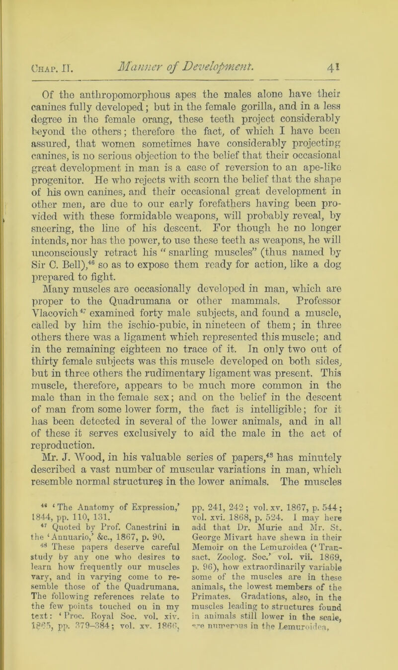 Of tbo anthropomorphous apes the males alone have their canines fully developed; but in the female gorilla, and in a less degree in the female orang, these teeth project considerably b'Cyond the others; therefore the fact, of which I have been assured, that women sometimes have considerably projecting canines, is no serious objection to the belief that their occasional great development in man is a case of reversion to an ape-like progenitor. He who rejects with scorn the belief that the shape of his own canines, and their occasional great development in other men, are due to our early forefathers having been pro- vided with these formidable weapons, will probably reveal, by sneering, the line of his descent. For though ho no longer intends, nor has the power, to use these teeth as weapons, ho will unconsciously retract his “ snarling muscles” (thus named by Sir C. Bell),'*® so as to expose them ready for action, like a dog prepared to fight. Many muscles are occasionally developed in man, which are ]U‘oper to the Quadrumana or other mammals. Professor Vlacovich examined forty male subjects, and found a muscle, called by him the ischio-pubic, in nineteen of them; in three others there was a ligament which represented this muscle; and in the remaining eighteen no trace of it. In only two out of thirty female subjects was this muscl-e developed on both sides, but in three others the rudimentary ligament was present. This muscle, therefore, appears to bo much more common in the male than in the female sex; and on the belief in the descent of man from some lower form, the fact is intelligible; for it has been detected in several of the lower animals, and in all of these it serves exclusively to aid the male in the act of reproduction. Mr. J. ^V'ood, in his valuable series of papers,^® has minutely described a vast number of muscular variations in man, which resemble normal structures in the lower animals. The muscles ** ‘ The Anatomy of Expression,’ 1844, pp. no, 131. Quoted by Prof. Canestrini in the ‘Aunuario,’ &c., 1867, p. 90. These papers deserve careful study by any one who desires to learn how frequently our muscles vary, and in varying come to re- semble those of the Quadrumana. The following references relate to the few points touched on in my text: ‘ Proc. Royal Soc. vol. xiv. pp. .379-384; vol. xv. I860, pp. 241, 242; vol.xv. 1867, p. 544; vol. xvi. 1868, p. 524. 1 may here add that Dr. Murie and Mr. St. George Mivart have shewn in their Memoir on the Lemuroidea (‘ Tran- sact. Zoolog. Soc.’ vol. vii. 1869, p. 96), how extraordinarily variable some of the muscles are in these animals, the lowest members of the Primates. Gradations, also, in the muscles leading to structures found in animals still lower in the scale, --e numerous in the lemuroidea.