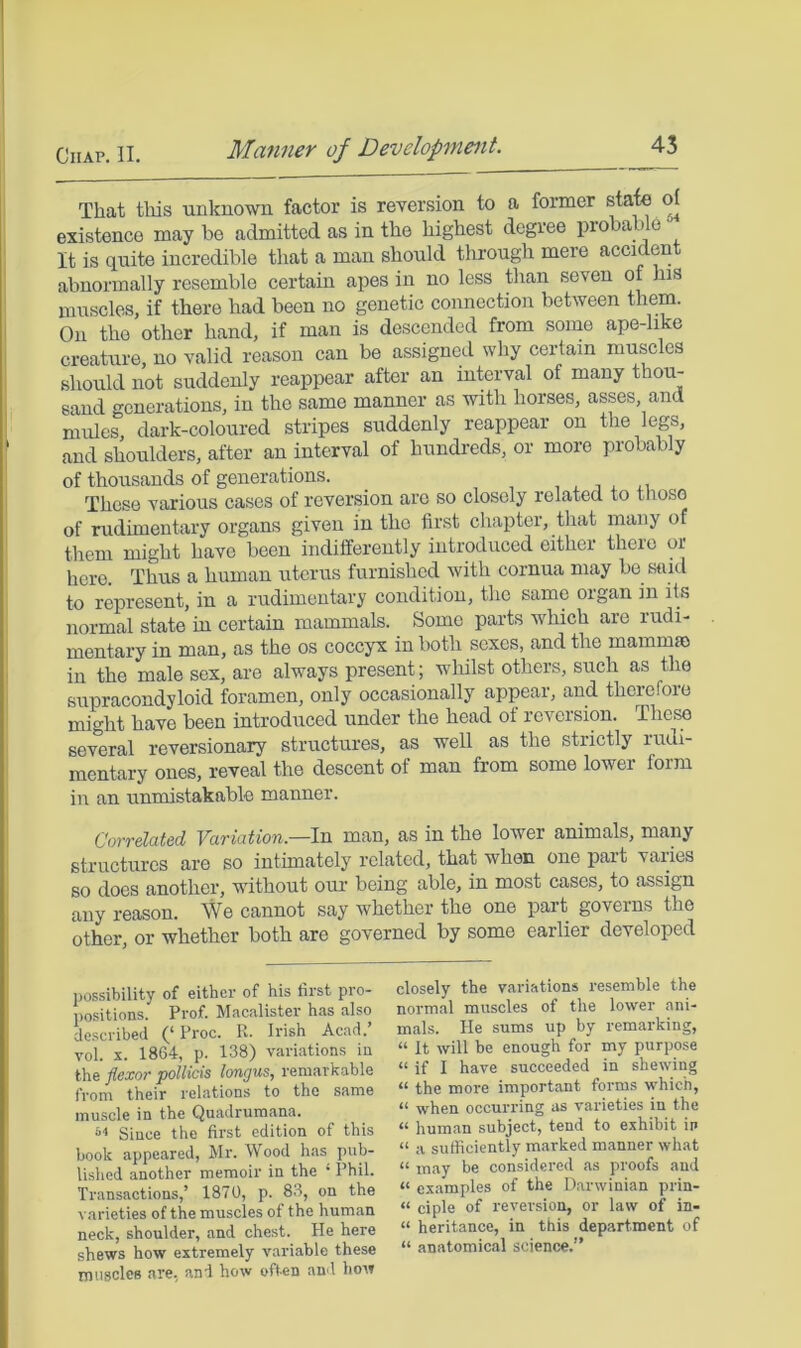 That this unknown factor is reversion to a former state d existence may be admitted as in the highest degree probable It is quite incredible that a man should through mere accident abnormally resemble certain apes in no less than seven of his muscles, if there had been no genetic connection between them. On the other hand, if man is descended from some ape-hke creature, no valid reason can be assigned why certain muscles should not suddenly reappear after an interval of many thou- sand generations, in the same manner as with horses, asses, and mules, dark-coloured stripes suddenly reappear on the legs, and shoulders, after an interval of hundreds, or more probably of thousands of generations. , , i i These various cases of reversion are so closely related to those of rudimentary organs given in the first chapter, tliat many of them might have been indifferently introduced either there or here. Thus a human uterus furnished with cornua may be said to represent, in a rudimentary condition, the same organ in its normal state in certain mammals. Some parts which arc rudi- mentary in man, as the os coccyx in both sexes, and the mammae in the male sox, are always present; whilst others, such as the supracondyloid foramen, only occasionally appear, and therefore might have been introduced under the head of reversion. These several reversionary structures, as well as the strictly rudi- mentary ones, reveal the descent of man from some lower form in an unmistakable manner. Corrdated Variation.—In. man, as in the lower animals, many structures are so intimately related, that when one part varies so does another, without our being able, in most cases, to assign any reason. We cannot say whether the one part governs the other, or whether both are governed by some earlier developed possibility of either of his first pro- positions. Prof. Macalister has also described (‘ Proc. R. Irish Acad.’ vol. X. 1864, p. 138) variations in the flexor pollicis longus, remarkable from their relations to the same muscle in the Quadrumana. Since the first edition of this book appeared, Mr. Wood has pub- li.shed another memoir in the ‘ Phil. Transactions,’ 1870, p. 83, on the v.arieties of the muscles of the human neck, shoulder, and chest. He here shews how extremely variable these inusolcB are, and how often and how closely the variations resemble the normal muscles of the lower ani- mals. He sums up by remarking, “ It will be enough for my purpose “ if I have succeeded in shewing “ the more important forms which, “ when occurring as varieties in the “ human subject, tend to exhibit in “ a sufficiently marked manner what “ may be considered as proofs and “ examples of the Darwinian prin- “ ciple of reversion, or law of in- “ heritance, in this department of “ anatomical science.”