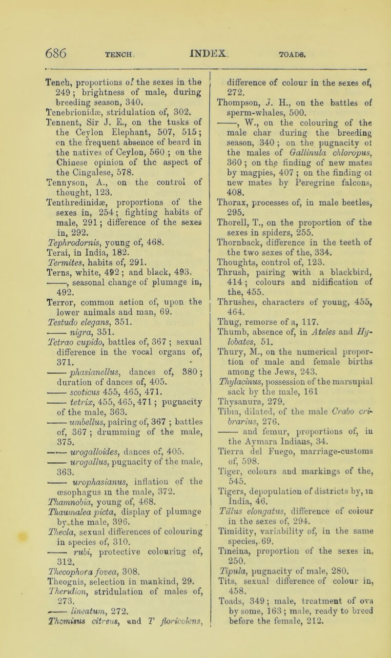 Tench, proportions 0/ the sexes in the 249; brightness of male, during breeding season, 340, Tenebrionidaj, stridulation of, 302. Tennent, Sir J. E., on the tusks of the Ceylon Elephant, 507, 515; on the frequent absence of beard in the natives of Ceylon, 560 ; on the Chinese opinion of the aspect of the Cingalese, 578. Tennyson, A., on the control of thought, 123. Tenthredinid®, proportions of the sexes in, 254; fighting habits of male, 291; difference of the sexes in, 292. Tephrodomis, young of, 468. Terai, in India, 182. Teimites, habits of, 291. Terns, white, 492 ; and black, 493, , seasonal change of plumage in, 492. Terror, common aetion of, upon the lower animals and man, 69. Testudo elegans, 351. nigra, 351. Tetrao cupido, battles of, 367 ; sexual difference in the vocal organs of, 371. phasianellus, dances of, 380; duration of dances of, 405. scoticus 455, 465, 471. tetrix, 455, 465,471; pugnacity of the male, 363. umbellus, pairing of, 367 ; battles of, 367 ; drumming of the male, 375. urogalloides, dances of, 405. urogallus, pugnacity of the male, 363. urophasianus, inflation of the ffisophagus m the male, 372. Thamnohia, young of, 468. Thauinalea picta, display of plumage by.the male, 396. Theda, sexual dift'erences of colouring in species of, 310. ruhi, protective colouring of, 312. Thecophora fovea, 308. Theognis, selection in mankind, 29. Therxdion, stridulation of males of, 273. lineatum, 272. Themitus citreus, and T floricvkns, difference of colour in the sexes of, 272. Thompson, J. H., on the battles of sperm-whales, 500. , W., on the colouring of the male char during the breeding season, 340; on the pugnacity 01 the males of Qallinula ddoropus, 360; on the finding of new mate.s by magpies, 407 ; on the finding ot new mates by Peregrine falcons, 408. Thorax, processes of, in male beetles, 295. Thorell, T., on the propoi-tion of the sexes in spiders, 255. Thornback, difference in the teeth of the two sexes of the, 334. Thoughts, control of, 123. Thrush, pairing with a blackbird, 414; colours and nidification of the, 455. Thrushes, characters of young, 455, 464. Thug, remorse of a, 117. Thumb, absence of, in Ateles and Ilg- lobates, 51. Thury, M., on the numerical propor- tion of male and female births among the Jews, 243. Thylacinus, possession of the marsupial sack by the male, 161 Thysanura, 279. Tibia, dilated, of the male Crabo cri- hrarius, 276. and femur, proportions of, in the Aymara Indians, 34. Tierra del Fuego, marriage-customs of, 598. Tiger, colours and markings of the, 545. Tigers, depopulation of districts by, in India, 46. Tillus elongatus, difierence of colour in the sexes of, 294. Timidity, variability of, in the same species,. 69. Tineina, proportion of the sexes in. 250. Tipula, pugnacity of male, 280. Tits, sexual difference of colour in, 458. Toads, 349; male, treatment of ova by some, 163 ; male, ready to breed before the female, 212.