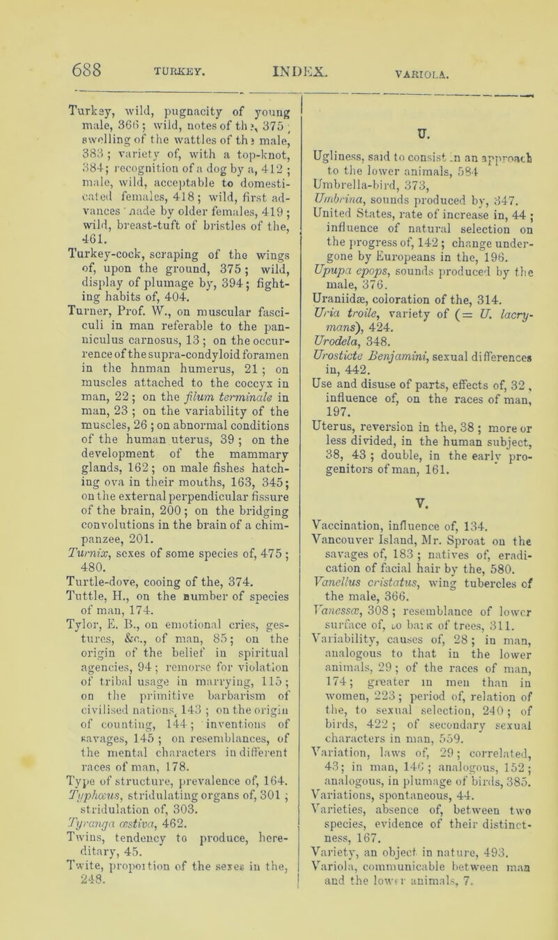 VARIOLA.. Turkey, wild, pugnacity of young male, 36(>; wild, notes of th ?, 375 ; swelling of the wattles of ths male, 383 ; variety of, with a top-knot, 384; i-ecognition of a dog by a, 412 ; male, wild, acco])table to domesti- cated females, 418; wild, first ad- vances ■ nade by older females, 419 ; wild, b)'east-tuft of bristles of the, 461. Turkey-cock, scraping of the wings of, upon the ground, 375 ; wild, display of plumage by, 394 ; fight- ing habits of, 404. Turner, Prof. W., on muscular fasci- culi in man referable to the pan- uiculus carnosus, 13; on the occur- rence of the supra-condyloid foramen in the hnman humerus, 21 ; on muscles attached to the coccyx in man, 22; on the filum terminale in man, 23 ; on the variability of the muscles, 26 ; on abnormal conditions of the human uterus, 39 ; on the development of the mammary glands, 162 ; on male fishes hatch- ing ova in their mouths, 163, 345; on the external perpendicular fissiu-e of the brain, 200 ; on the bridging convolutions in the brain of a chim- panzee, 201. Turnix, sexes of some species of, 475 ; 480. Turtle-dove, cooing of the, 374. Tuttle, H., on the number of species of man, 174. Tylor, E. 11, on emotional cries, ges- tures, &c., of man, 85; on the origin of the belief in spiritual agencies, 94 ; remorse for violation of tribal usage in marrying, 115; on the primitive barbarism of civilised nations^ 143 ; on the origin of counting, 144; inventions of savages, 145 ; on resemblances, of the mental characters indifferent races of man, 178. Type of structure, prevalence of, 164. Ti/phccu.s, stridulating organs of, 301 ; stridulation of, 303. Tyranga restiva, 462. Twins, tendency to produce, here- ditary, 45. Twite, propoition of the seic* in the, 248. U. Ugliness, said to consist In an appi-oatli to the lower animals, 584 Umbrella-bird, 373, Uinbrina, sounds produced by, 347. United States, rate of increase in, 44 ; influence of natural selection on the jirogress of, 142 ; change under- gone by Europeans in the, 196. Upupa epops, sounds jiroduced by the male, 376. Uraniidae, coloration of the, 314. Uria troile, variety of (= U. lacry- mans), 424. Urodela, 348. Urostiata Benjamini, sexual differences in, 442. Use and disuse of parts, effects of, 32 , influence of, on the races of man, 197. Uterus, reversion in the, 38 ; more or less divided, in the human subject, 38, 43 ; double, in the early pro- genitors of man, 161. V. Vaccination, influence of, 134. Vancouv'er Island, Mr. Sproat on the savages of, 183 ; natives of, eradi- cation of facial hair by the, 580. Vanellus cristatus, wing tubercles of the male, 366. Vanessw, 308 ; resemblance of lower surface of, m banc of trees, 311. Variability, causes of, 28; in man, analogous to that in the lower animals, 29 ; of the races of man, 174; greater in men than in women, 223; period of, relation of the, to sexual selection, 240; of birds, 422 ; of secondary sexual characters in man, 559. Variation, laws of, 29; correlated, 43; in man, 146; analogous, 152; analogou.s, in plumage of birds, 385. V'ariations, spontaneous, 44. Varieties, absence of, between two species, evidence of their distinct- ness, 167. Variety, an object in nature, 493. Variola, communicable betw'een man and the lowfi- animals, 7.