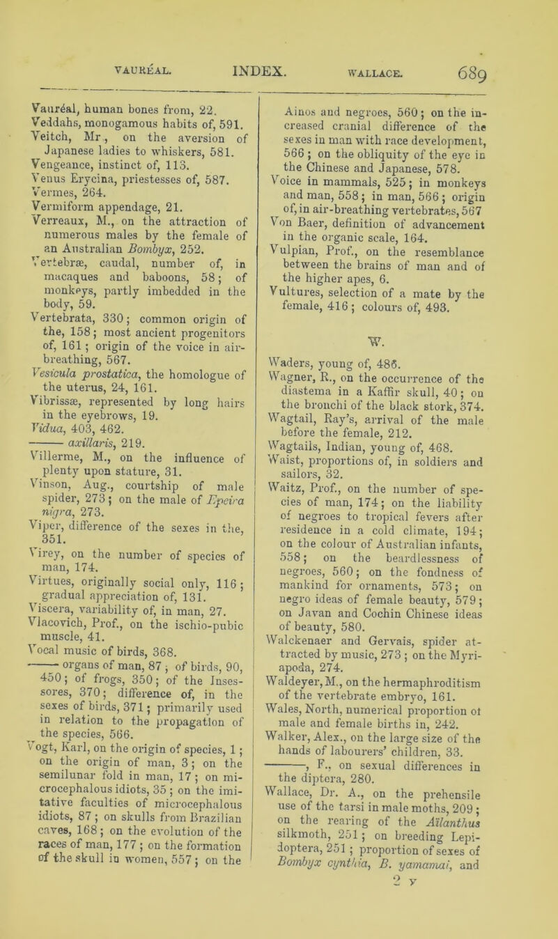 Vaiir^al, human bones from, 22. Veddahs, monogamous habits of, 591. Veitch, Mr, on the aversion of Japanese ladies to whiskers, 581. Vengeance, instinct of, 113. Venus Erycina, priestesses of, 587. Vermes, 264. Vermiform appendage, 21. Verreaux, M., on the attraction of numerous males by the female of an Australian Bombyx, 252. Vertebrae, caudal, number of, in macaques and baboons, 58; of monkeys, partly imbedded in the body, 59. 17ertebrata, 330; common origin of the, 158 ; most ancient progenitors of, 161; origin of the voice in air- breathing, 567. Vesicula prostatica, the homologue of the uterus, 24, 161. V'ibrissae, represented by long hairs in the eyebrows, 19. Vidua, 403, 462. axillaris, 219. Villerme, M., on the influence of plenty upon stature, 31. Vinson, Aug., courtship of male spider, 273; on the male of Epeira nigra, 273. Viper, difference of the sexes in tlie, 351. 1 irey, on the number of species of man, 174. Virtues, originally social only, 116; gradual appreciation of, 131. Viscera, variability of, in man, 27. Vlacovich, Prof., on the ischio-pubic muscle, 41. I Vocal music of birds, 368. i organs of man, 87 ; of birds, 90, j 450; of frogs, 350; of the Inses- j sores, 370; difference of, in the i sexes of birds, 371; primarily used in relation to the propagation of the species, 566. V ogt, Karl, on the origin of species, 1 ; j on the origin of man, 3; on the I semilunar fold in man, 17 ; on mi- crocephalous idiots, 35 ; on the imi- tative faculties of microcephalous idiots, 87 ; on skulls from Brazilian caves, 168; on the evolution of the races of man, 177 ; on the formation of the .skull in women, 557 ; on the Ainos and negroes, 560; on the in- creased cranial difference of the sexes in man with race development, 566 ; on the obliquity of the eye in the Chinese and Japanese, 578. Voice in mammals, 525; in monkeys and man, 558; in man, 566 ; origin of, in air-breathing vertebrates, 567 Von Baer, definition of advancement in the organic scale, 164. V'^ulpian, Prof., on the resemblance between the brains of man and of the higher apes, 6. Vultures, selection of a mate by the female, 416; colours of, 493. W. Waders, young of, 486. Wagner, R., on the occurrence of tha diastema in a Kaffir skull, 40; on the bronchi of the black stork, 374. Wagtail, Ray’s, arrival of the male before the female, 212. Wagtails, Indian, young of, 468. Waist, proportions of, in soldiers and sailors, 32. Waitz, Prof., on the number of spe- cies of man, 174; on the liability of negroes to tropical fevers after residence in a cold climate, 194; on the colour of Australian infants, 558; on the beardlessness of negroes, 560; on the fondnc.ss of mankind for ornaments, 573; on negro ideas of female beauty, 579; on Javan and Cochin Chinese ideas of beauty, 580. Walckenaer and Gervais, spider at- tracted by music, 273 ; on the Myri- apoda, 274. Waldeyer,M., on the hermaphroditism of the vertebrate embryo, 161. Wales, North, numerical proportion ot male and female births in, 242. Walker, Alex., on the large size of the hands of labourers’ children, 33. , F., on sexual differences in the diptcra, 280. Wallace, Dr. A., on the prehensile use of the tarsi in male moths, 209 ; on the rearing of the Allanthus silkmoth, 251; on breeding Lepi- doptera, 251 ; proportion of sexes of Bornhyx cynthm, B. yamamai, and
