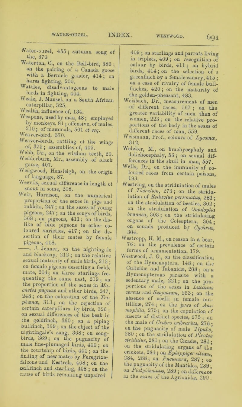 WESIWOCD. ^ater-ou2tfl, 455; autuaiu sonz of the. 370 Watei-tou, C., on the Bell-bird, 389 ; on the pairing of a Canada goose with a Bernicle gander, 414; on hares lighting, 500. Wattles, disadvantageous to male birds in fighting, 404. VVeale, J. Mansel, on a South African caterpillar, 325. Wealth, influence of, 134. Weapons, used by man, 48 ; employe<l by monkeys, 81; ofl'ensive, of males, 210; of mammals, 501 vt sea. Weaver-bird, 370. Weaver-birds, rattling of the wings of, 375; assemblies of, 405. ° Webb, Dr., on the wisdom teeth, 20. Weddorburn, Mr., assembly of black game, 407. Wedgwood, Hensleigh, on the origin of language, 87. VV^eevils, sexual difference in length of snout in some, 208. VS'^eir, Harrison, on the numerical proportion of the sexes in pigs and rabbits, 247; on the sexes of young pigeons, 247 ; on the songs of birds, 368 ; on pigeons, 411; on the dis- like of blue pigeons to other co- loured varieties, 417 ; on the de- sertion of their mates by female pigeons, 418. ■ , J. Jenner, on the nightingale and blackcap, 212 ; on the relative sexual maturity of male birds, 213 ; on female pigeons deserting a feeble mate, 214; on three starlings fre- quenting the same nest, 219 ; on the proportion of the sexes in Ma- chetes pugnax and other birds, 247 248; on the coloration of the Tri- phtxna, 313; on the rejection of certain caterpillars by birds, 326 ; on sexual differences of the beak in tne goldfinch, 360; on a piping bullfinch, 369 ; on the object of the nightingale’s song, 368; on song- birds, 369; on the pugnacity of male fine-plumaged birds, 400 ; on the courtship of birds, 401 ; on the finding of new mates by Peregrine- falcons and Kestrels, 408; on the oollfinch and starling, 408 ; on the cause of birds remaining unpaired j 6yi 409 ; on starlings and parrots living in triplets, 409 ; on recognition of colour by birds, 411 ; on hybrid birds, 414; on the selection of a greenfinch by a female canary, 415 ; on a case of rivalry of female bull- finches, 420 ; on the maturity of the golden-pheasant, 483. Weisbach, Dr., measurement of men of different races, 167 ; on the greater variability of men than of women, 223; on the relative pro- portions of the body in the sexes of different races of man, 559. Weismaun, Prof., colours of Lucostue, 312. Welcker, M., on brachycephaly and dolichocephaly, 56 ; on sexual dif- ferences in the skull in man, 557. Wells, Dr., on the immunity of co- loured races from certain poisons. Westring, on the striduiation of males of Theridion, 273; on the stridu- iation of Beduvius personatus, 281; on the striduiation of beetles, 302 ; on the striduiation of Omaloplia brunnea, 303 ; on the stridulaticg organs of the Coieoptera, 304; on sounds produced by Cuchrus, 304. Westropp, H. M., on reason in a bear, 76; on the prevalence of certain forms of ornamentation, 179. Westwood, J. 0., on the classification of the Hymenoptera, 148 ; on the Culicida; and Tabanidsc, 208 ; on a Hymenopterous parasite with a sedentary male, 221; on the pro- portions of the sexes in JbucQtius cercus niid Sutgoniuiit, 253; on the absence of ocelli in female mu- tillidie, 274; on the jaws of Ain- iiwphila, 275; on the copulation of insects of distinct species, 275 ; on the male of Crabro cribrarim, 276 • on the pugnacity of male Tipulx] 280 ; on tlie stridulatiou of Pirates stridulus, 281: on the Cicad*, 281; on the stridulatiug organs of the crickets, 284; on Ephippiger ciUmu, 284, 288 ; on Pneuuujru, 287 ; o» the pugnacity of the Mantides, 289 , on Platyblemn^, 289 ; on diflerenco in the sexes of tiie Agrionida;. 290 ,