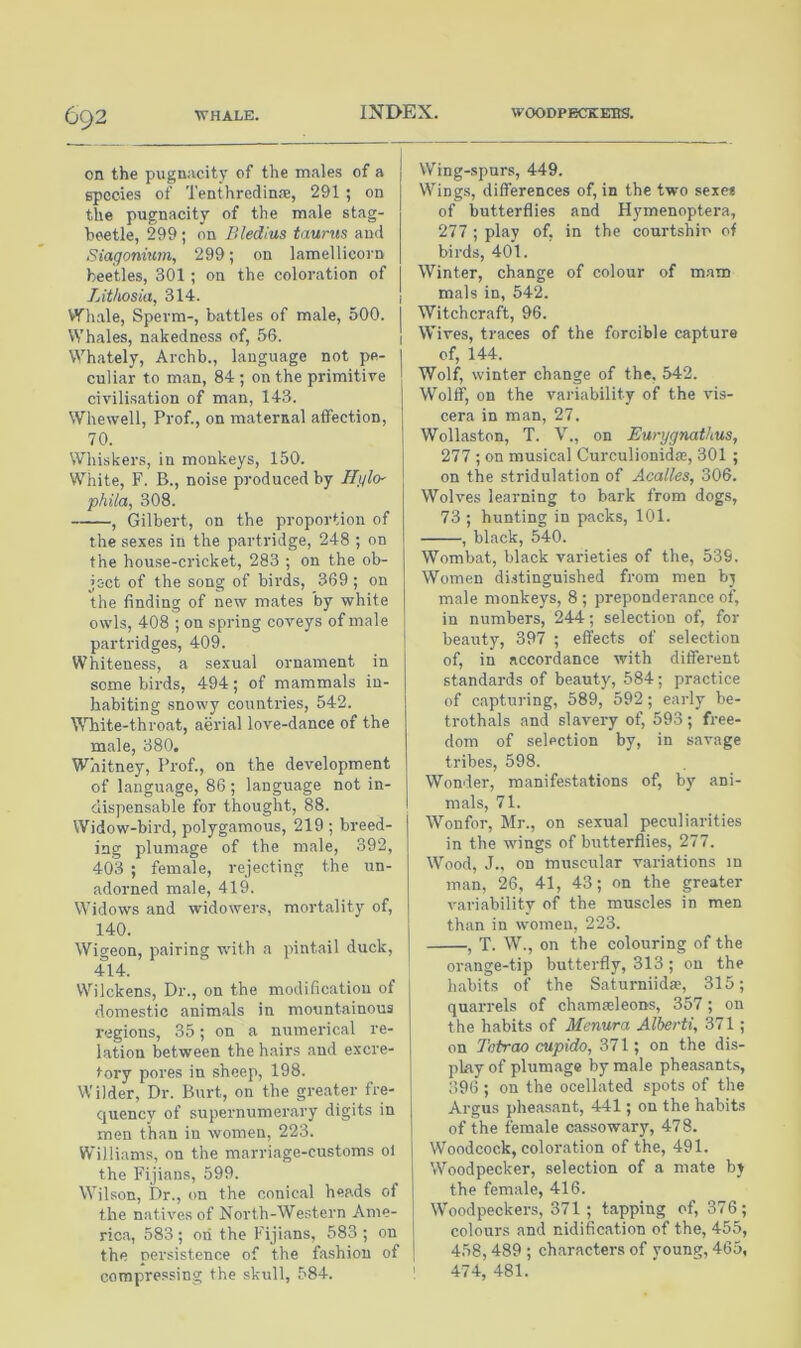 WHALE. G92 on the pugnacity of the males of a species of Tenthredinfe, 291 ; on the pugnacity of the male stag- beetle, 299 ; on Bledius taunts and Siagonium, 299; on lamellicorn beetles, 301 ; on the coloration of Lithosia, 314. Whale, Sperm-, battles of male, 500. I VV hales, nakedness of, 56. j Whately, Archb., language not pe- culiar to man, 84 ; on the primitive civilisation of man, 143. Whewell, Prof., on maternal affection, 70. Whiskers, in monkeys, 150. White, F. B., noise produced by Hglo- phila, 308. , Gilbert, on the proportion of the sexes in the partridge, 248 ; on the house-cricket, 283 ; on the ob- ject of the song of birds, 369 ; on the finding of new mates by white owls, 408 ; on spring coveys of male partridges, 409. Whiteness, a sexual ornament in some birds, 494; of mammals in- habiting snowy countries, 542. White-throat, aerial love-dance of the male, 380. Whitney, Prof., on the development of language, 86; language not in- dispensable for thought, 88. Widow-bird, polygamous, 219 ; breed- ing plumage of the male, 392, 403 ; female, rejecting the un- adorned male, 419. Widows and widowers, mortality of, 140. Wigeon, pairing with a pintail duck, 414. Wilckens, Dr., on the modification of domestic animals in mountainous regions, 35; on a numerical re- lation between the hairs and excre- tory pores in sheep, 198. Wilder, Dr. Burt, on the greater fre- quency of supernumerary digits in men than in women, 223. Williams, on the marriage-customs o) the Fijians, 599. Wilson, Dr., on the conical heads of the natives of North-Western Ame- rica, 583 ; on the Fijians, 583 ; on the nersistence of the fashion of compressing the skull, 584. Wing-spurs, 449. Wings, differences of, in the two sexe* of butterflies and Hymenoptera, 277 ; play of, in the courtship of birds, 401. Winter, change of colour of mam mals in, 542. Witchcraft, 96. Wives, traces of the forcible capture of, 144. Wolf, winter change of the, 542. Wolff, on the variability of the vis- cera in man, 27. Wollaston, T. V., on Eurygnathus, ‘111; on musical Curculionida;, 301 ; on the stridulation of Acalles, 306. Wolves learning to bark from dogs, 73 ; hunting in packs, 101. , black, 540. Wombat, black varieties of the, 539. Women distinguished from men bj male monkeys, 8 ; preponderance of, in numbers, 244; selection of, for beauty, 397 ; effects of selection of, in accordance with different standards of beauty, 584; practice of capturing, 589, 592 ; early be- trothals and slavery of, 593 ; free- dom of selection by, in savage tribes, 598. Wonder, manifestations of, by ani- mals, 71. Wonfor, Mr., on sexual peculiarities in the wings of butterflies, 277. Wood, J., on muscular variations in man, 26, 41, 43; on the peater variability of the muscles in men than in women, 223. , T. W., on the colouring of the orange-tip butterfly, 313 ; on the habits of the Saturniida;, 315; quarrels of chamaeleons, 357; on the habits of Menura Alberti, 371 ; on Tetrao cupido, 371; on the dis- play of plumage by male pheasants, 396 ; on the ocellated spots of the Argus pheasant, 441; on the habits of the female cassowary, 478. Woodcock, coloration of the, 491. Woodpecker, selection of a mate by the female, 416. Woodpeckers, 371 ; tapping of, 376; colours and nidification of the, 455, 458, 489 ; characters of voung, 465, i 474, 481.