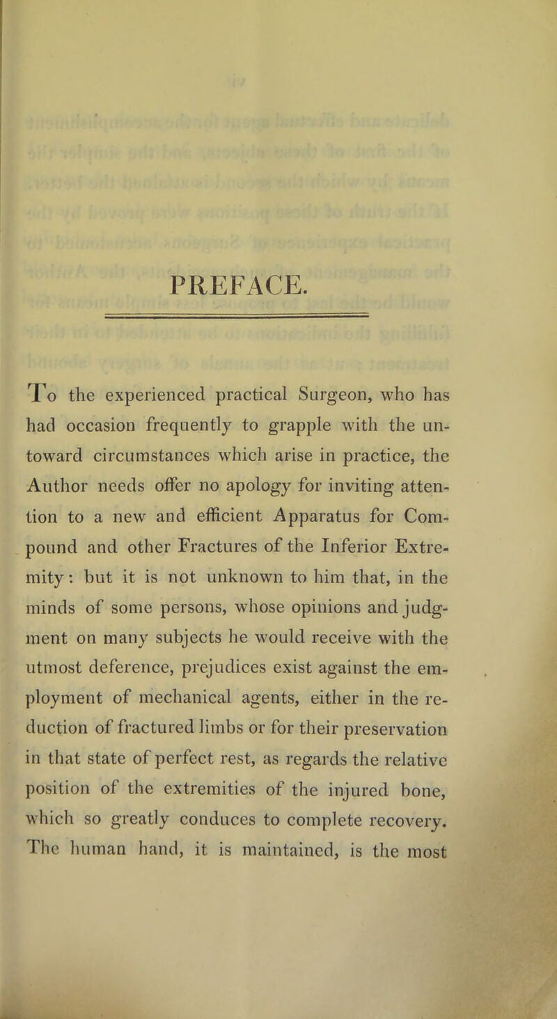 PREFACE. To the experienced practical Surgeon, who has had occasion frequently to grapple with the un- toward circumstances which arise in practice, the Author needs offer no apology for inviting atten- tion to a new and efficient Apparatus for Com- pound and other Fractures of the Inferior Extre- mity : but it is not unknown to him that, in the minds of some persons, whose opinions and judg- ment on many subjects he would receive with the utmost deference, prejudices exist against the em- ployment of mechanical agents, either in the re- duction of fractured limbs or for their preservation in that state of perfect rest, as regards the relative position of the extremities of the injured bone, which so greatly conduces to complete recovery. The human hand, it is maintained, is the most