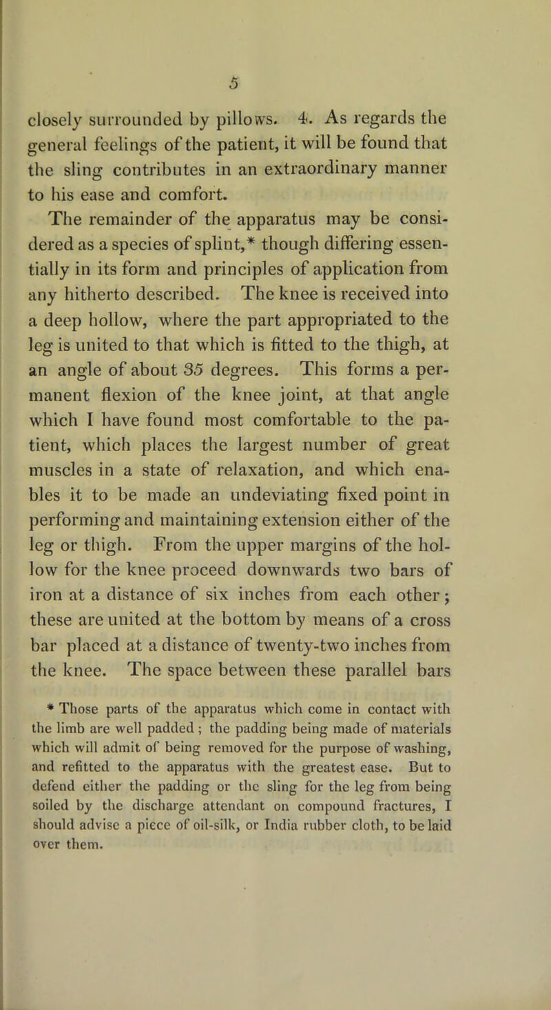 closely surrounded by pillows. 4. As regards the general feelings of the patient, it will be found that the sling contributes in an extraordinary manner to his ease and comfort. The remainder of the apparatus may be consi- dered as a species of splint,* though differing essen- tially in its form and principles of application from any hitherto described. The knee is received into a deep hollow, where the part appropriated to the leg is united to that which is fitted to the thigh, at an angle of about 35 degrees. This forms a per- manent flexion of the knee joint, at that angle which I have found most comfortable to the pa- tient, which places the largest number of great muscles in a state of relaxation, and which ena- bles it to be made an undeviating fixed point in performing and maintaining extension either of the leg or thigh. From the upper margins of the hol- low for the knee proceed downwards two bars of iron at a distance of six inches from each other; these are united at the bottom by means of a cross bar placed at a distance of twenty-two inches from the knee. The space between these parallel bars * Those parts of the apparatus which come in contact with the limb are well padded ; the padding being made of materials which will admit of being removed for the purpose of washing, and refitted to the apparatus with the greatest ease. But to defend either the padding or the sling for the leg from being soiled by the discharge attendant on compound fractures, I should advise a piece of oil-silk, or India rubber cloth, to be laid over them.