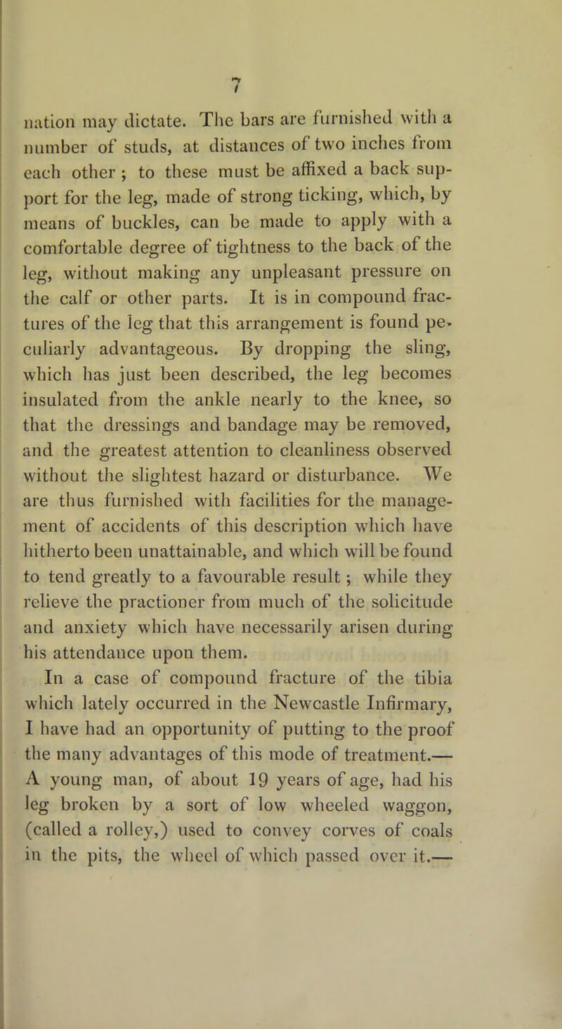 nation may dictate. The bars are furnished with a number of studs, at distances of two inches from each other ; to these must be affixed a back sup- port for the leg, made of strong ticking, which, by means of buckles, can be made to apply with a comfortable degree of tightness to the back of the leg, without making any unpleasant pressure on the calf or other parts. It is in compound frac- tures of the leg that this arrangement is found pe- culiarly advantageous. By dropping the sling, which has just been described, the leg becomes insulated from the ankle nearly to the knee, so that the dressings and bandage may be removed, and the greatest attention to cleanliness observed without the slightest hazard or disturbance. We are thus furnished with facilities for the manage- ment of accidents of this description which have hitherto been unattainable, and which will be found to tend greatly to a favourable result; while they relieve the practioner from much of the solicitude and anxiety which have necessarily arisen during his attendance upon them. In a case of compound fracture of the tibia which lately occurred in the Newcastle Infirmary, I have had an opportunity of putting to the proof the many advantages of this mode of treatment.— A young man, of about 19 years of age, had his leg broken by a sort of low wheeled waggon, (called a rolley,) used to convey corves of coals in the pits, the wheel of which passed over it.—