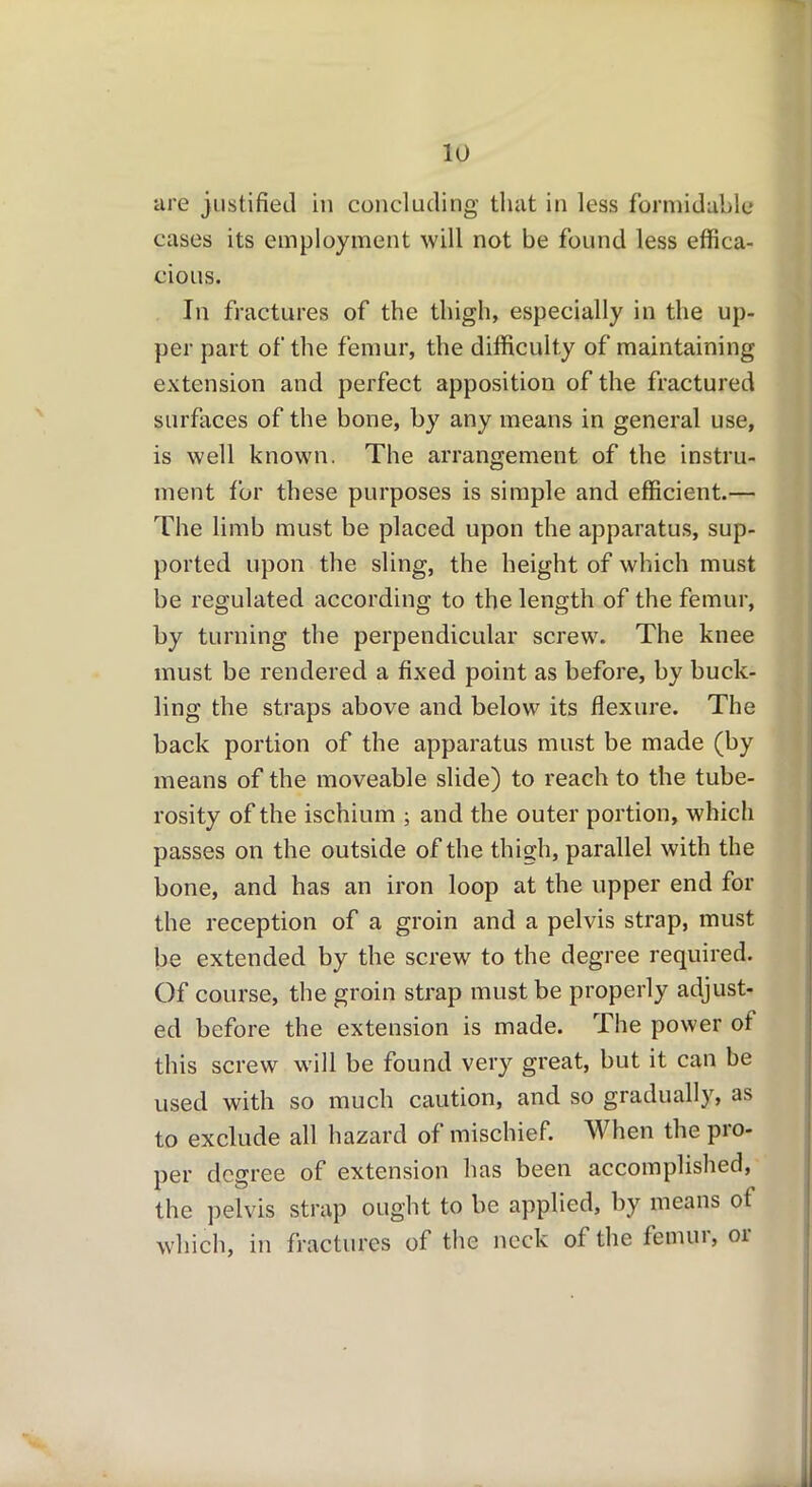 are justified in concluding that in less formidable cases its employment will not be found less effica- cious. In fractures of the thigh, especially in the up- per part of the femur, the difficulty of maintaining extension and perfect apposition of the fractured surfaces of the bone, by any means in general use, is well known. The arrangement of the instru- ment for these purposes is simple and efficient.— The limb must be placed upon the apparatus, sup- ported upon the sling, the height of which must be regulated according to the length of the femur, by turning the perpendicular screw. The knee must be rendered a fixed point as before, by buck- ling the straps above and below its flexure. The back portion of the apparatus must be made (by means of the moveable slide) to reach to the tube- rosity of the ischium ; and the outer portion, which passes on the outside of the thigh, parallel with the bone, and has an iron loop at the upper end for the reception of a groin and a pelvis strap, must be extended by the screw to the degree required. Of course, the groin strap must be properly adjust- ed before the extension is made. The power of this screw will be found very great, but it can be used with so much caution, and so gradually, as to exclude all hazard of mischief. When the pro- per degree of extension has been accomplished, the pelvis strap ought to be applied, by means ot which, in fractures of the neck of the fenuu, 01