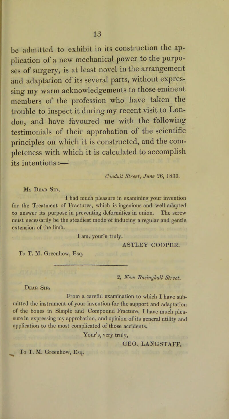be admitted to exhibit in its construction the ap- plication of a new mechanical power to the purpo- ses of surgery, is at least novel in the arrangement and adaptation of its several parts, without expres- sing my warm acknowledgements to those eminent members of the profession who have taken the trouble to inspect it during my recent visit to Lon- don, and have favoured me with the following testimonials of their approbation of the scientific principles on which it is constructed, and the com- pleteness with which it is calculated to accomplish its intentions:— Conduit Street, June 26, ]833. My Dear Sir, I had much pleasure in examining your invention for the Treatment of Fractures, which is ingenious and well adapted to answer its purpose in preventing deformities in union. The screw must necessarily be the steadiest mode of inducing a regular and gentle extension of the limb. I am, your’s truly, ASTLEY COOPER. To T. M. Greenhow, Esq. 2, New Basinghall Street. Dear Sir, From a careful examination to which I have sub- mitted the instrument of your invention for the support and adaptation of the bones in Simple and Compound Fracture, I have much plea- sure in expressing my approbation, and opinion of its general utility and application to the most complicated of those accidents. Your’s, very truly, GEO. LANGSTAFF.