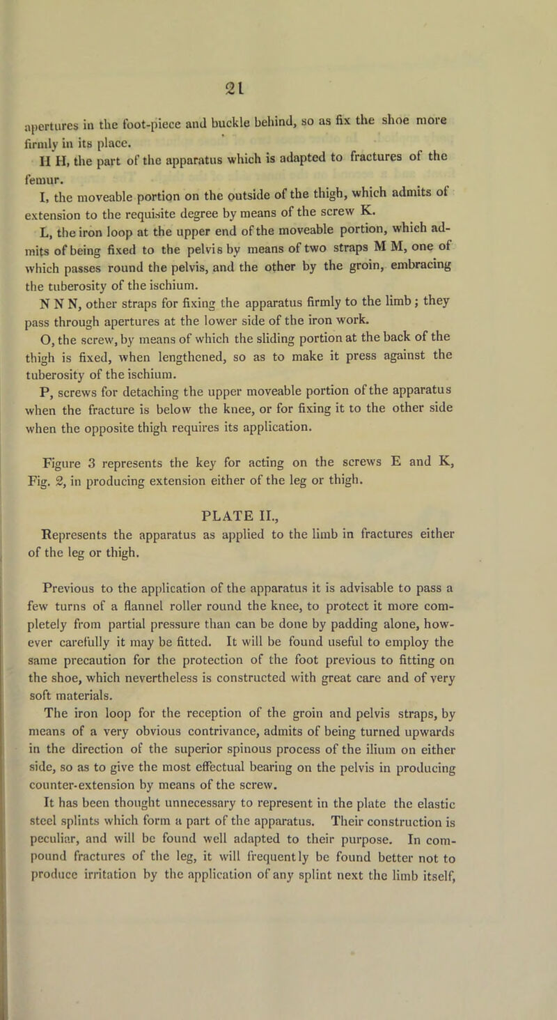 apertures in the foot-piece and buckle behind, so as fix the shoe more firmly in its place. II H, the part of the apparatus which is adapted to fractures of the femur. I, the moveable portion on the outside of the thigh, which admits ot extension to the requisite degree by means of the screw K. L, the iron loop at the upper end of the moveable portion, which ad- mits of being fixed to the pelvis by means of two straps M M, one ot which passes round the pelvis, and the other by the groin, embracing the tuberosity of the ischium. N N N, other straps for fixing the apparatus firmly to the limb; they pass through apertures at the lower side of the iron work. O, the screw, by means of which the sliding portion at the back of the thigh is fixed, when lengthened, so as to make it press against the tuberosity of the ischium. P, screws for detaching the upper moveable portion of the apparatu s when the fracture is below the knee, or for fixing it to the other side when the opposite thigh requires its application. Figure 3 represents the key for acting on the screws E and K, Fig. 2, in producing extension either of the leg or thigh. PLATE II., Represents the apparatus as applied to the limb in fractures either of the leg or thigh. Previous to the application of the apparatus it is advisable to pass a few turns of a flannel roller round the knee, to protect it more com- pletely from partial pressure than can be done by padding alone, how- ever carefully it may be fitted. It will be found useful to employ the same precaution for the protection of the foot previous to fitting on the shoe, which nevertheless is constructed with great care and of very soft materials. The iron loop for the reception of the groin and pelvis straps, by means of a very obvious contrivance, admits of being turned upwards in the direction of the superior spinous process of the ilium on either side, so as to give the most effectual bearing on the pelvis in producing counter-extension by means of the screw. It has been thought unnecessary to represent in the plate the elastic steel splints which form a part of the apparatus. Their construction is peculiar, and will be found well adapted to their purpose. In com- pound fractures of the leg, it will frequently be found better not to produce irritation by the application of any splint next the limb itself,