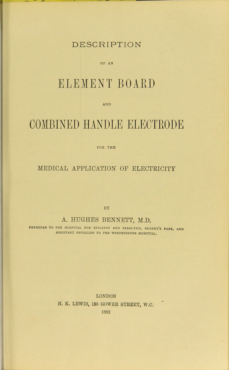 DESCRIPTION OF AN ELEMENT BOARD AND COMBINED HANDLE ELECTRODE FOR THE MEDICAL APPLICATION OP ELECTRICITY BY A. HUGHES BENNETT, M.D. PHYSICIAN TO THE HOSPITAL FOR EPILEPSY AND PARALYSIS, REGENT'S PARK, AND ASSISTANT PHYSICIAN TO THE WESTMINSTER HOSPITAL. LONDON H. K. LEWIS, 136 GOWER STREET, W.C. 1882