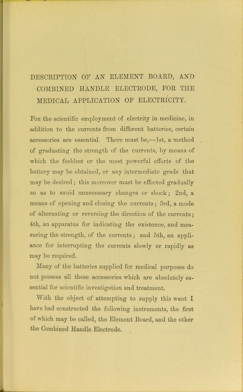 DESCRIPTION OP AN ELEMENT BOARD, AND COMBINED HANDLE ELECTRODE, FOR THE MEDICAL APPLICATION OF ELECTRICITY. For the scientific employment of electrify in medicine, in addition to the currents from different batteries, certain accessories are essential. There must be,—1st, a method of graduating the strength of the currents, by means of which the feeblest or the most powerful efforts of the battery may be obtained, or any intermediate grade that may be desired; this moreover must be effected gradually so as to avoid unnecessary changes or shock; 2nd, a means of opening and closing the currents; 3rd, a mode of alternating or reversing the direction of the currents; 4th, an apparatus for indicating the existence, and mea- suring the strength, of the currents; and 5th, an appli- ance for interrupting the currents slowly or rapidly as may be required. Many of the batteries supplied for medical purposes do not possess all these accessories which are absolutely es- sential for scientific investigation and treatment. With the object of attempting to supply this want I have had constructed the following instruments, the first of which may be called, the Element Board, and the other the Combined Handle Electrode.