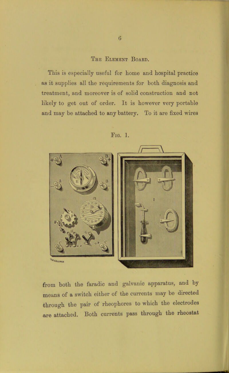 G The Element Board. This is especially useful for home and hospital practice as it supplies all the requirements for both diagnosis and treatment, and moreover is of solid construction and not likely to get out of order. It is however very portable and may be attached to any battery. To it are fixed wires Fig. 1. from both the faradic and galvanic apparatus, and by means of a switch either of the currents may be directed through the pair of rheophores to which the electrodes are attached. Both currents pass through the rheostat