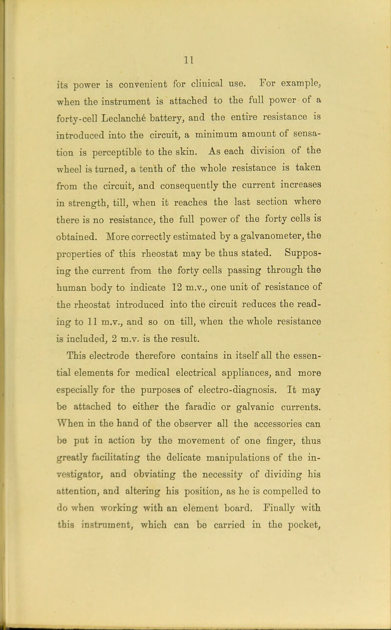 its power is convenient for clinical use. For example, when the instrument is attached to the full power of a forty-cell Leclanch6 battery, and the entire resistance is introduced into the circuit, a minimum amount of sensa- tion is perceptible to the skin. As each division of the wheel is turned, a tenth of the whole resistance is taken from the circuit, and consequently the current increases in strength, till, when it reaches the last section where there is no resistance, the full power of the forty cells is obtained. More correctly estimated by a galvanometer, the properties of this rheostat may be thus stated. Suppos- ing the current from the forty cells passing through the human body to indicate 12 m.v., one unit of resistance of the rheostat introduced into the circuit reduces the read- ing to 11 m.v., and so on till, when the whole resistance is included, 2 m.v. is the result. This electrode therefore contains in itself all the essen- tial elements for medical electrical appliances, and more especially for the purposes of electro-diagnosis. It may be attached to either the faradic or galvanic currents. When in the hand of the observer all the accessories can be put in action by the movement of one finger, thus greatly facilitating the delicate manipulations of the in- vestigator, and obviating the necessity of dividing his attention, and altering his position, as he is compelled to do when working with an element board. Finally with this instrument, which can be carried in the pocket,