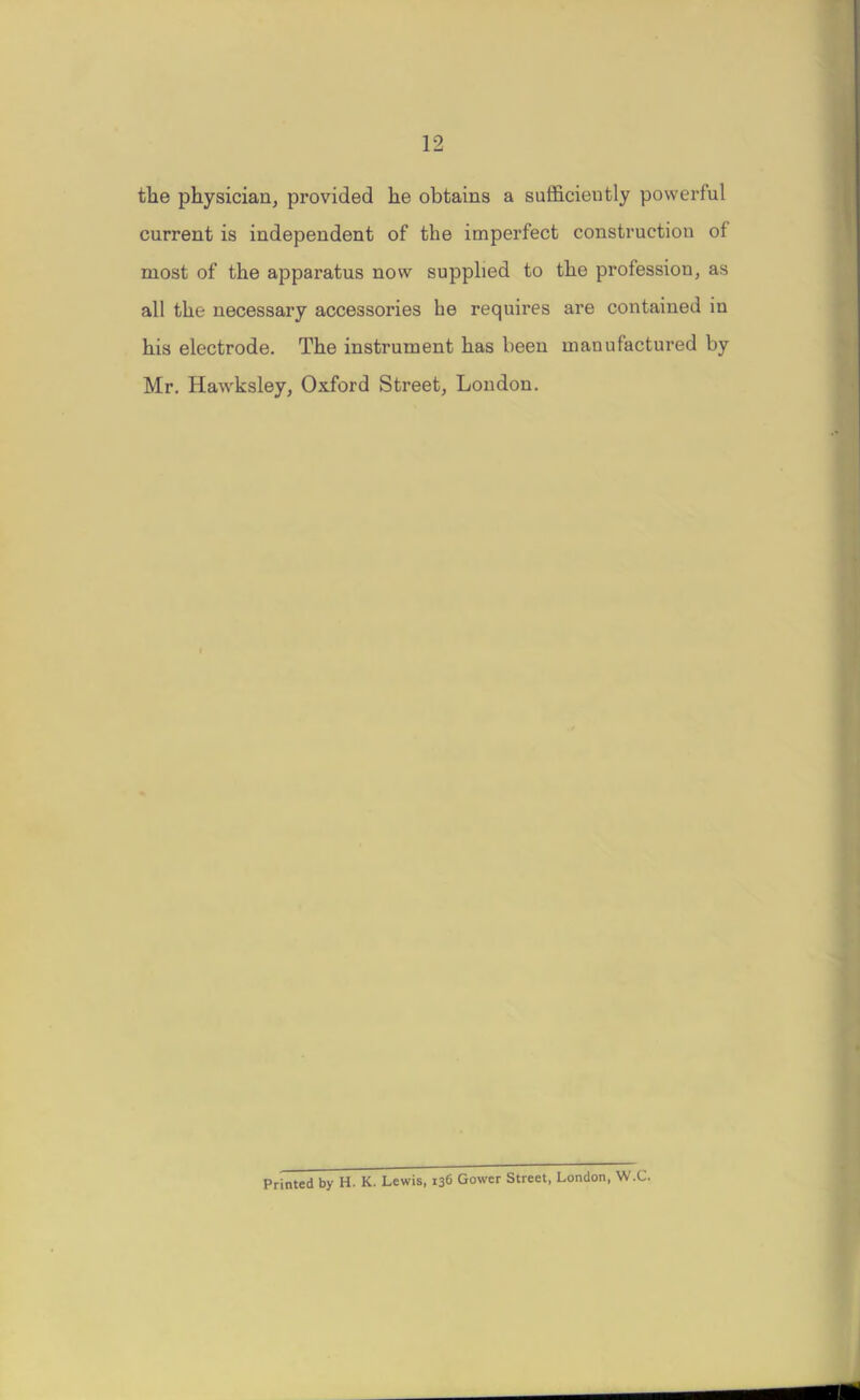 the physician, provided he obtains a sufficiently powerful current is independent of the imperfect construction of most of the apparatus now supplied to the profession, as all the necessary accessories be requires are contained in his electrode. The instrument has been manufactured by Mr. Hawksley, Oxford Street, London. Printed by H. K. Lewis, 136 Gower Street, London, W.C.