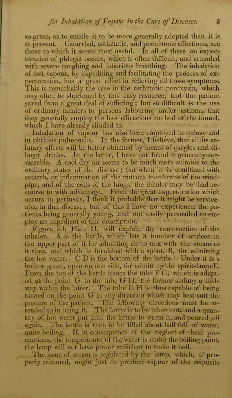 so great, as to entitle it to be more generally adopted than it is at present. Catarrhal, asthmatic, and pneumonic affections, are those to which it seems most useful. In all of these an expec- toration of phlegm occurs, which is often difficult, and attended with severe coughing aiid laborious breathing. The inhalation of hot vapour, by expediting and facilitating the process of ex- pectoration, has a great effect in relieving all these symptoms. This is remarkably the case in the asthmatic paroxysm, which may often be shortened by this easy resource, and the patient saved from a great deal of suffering; but so difficult is the use of ordinary inhalers to persons labouring under astlnna, that they generally employ the less efficacious method of the funnel, which I have already alluded to. Inhalation of vapour has also been employed in quinsy and in phthisis pulmonalis. In the former, I believe, that all its sa- lutary effects will be better obtained by means of gargles and di- luent drinks. In the latter, I have not found it generally ser- viceable. A cool dry air seems to be much more suitable to the ordinary states of the disease; but wiien it is combined with catarrh, or inflammation of the mucous membrane of the wind- pipe, and of the cells of the lungs, the inhaler may be had re- course to with advantage. From the great expectoration which occurs in pertussis, I think it probable that it might be service- able in that disease; but of this I have no experience, the pa- tients being generally young, and not easily persuaded to em- ploy an expedient of this description. Figure 5th Plate II. will explain the construction of the inhaler. A is the kettle, which has a number of orifices in the upper part of it for admitting air to mix with the steam as it rises, and which is furnished with a spout, B, for admitting the hot vrater. C D is the bottom of the kettle. Finder it is a hollow space, open on one side, for admitting the spirit-lamp E. From the top of the kettle issues the tube F G, which is adapt- ed at the point G to the tube G I I, the former sliding a little way within the latter. The tube G FI is thus capable of being turned on the point G in any direction which may best suit the pasture of the patient. The following direction's must be at- tended to in using it. The lamp is to be taken out,- and a quan- tity of hot wnter put into the kettle to warm it, and poured off again. The kettle is then to be filled about half full of water, quite boiling. If, in consequence of’ the neglect of these pre- cautions, the temperature of the water is under the boiling point, the lamp will not have power sufficient to make it boil. The issue of steam is regulated by the lamp, which, if pro- perly trimmed, ought just to produce vapour of the requisite