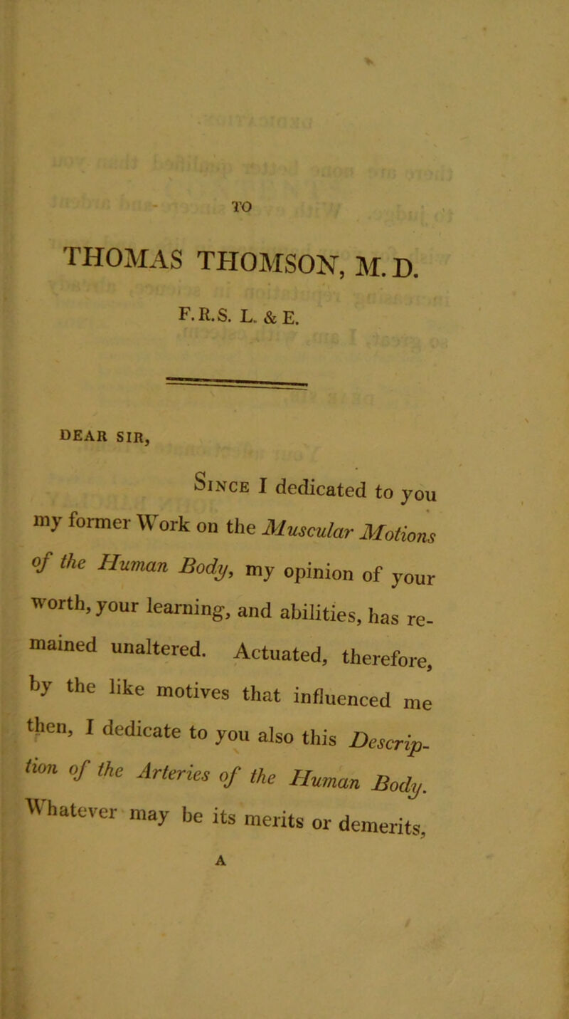 THOMAS THOMSON, M. D. F.R.S. L. & E. dear sir, Since I dedicated to you my former Work on the Muscular Motions of the Human Body, my opinion of your worth, your learning, and abilities, has re- mained unaltered. Actuated, therefore, by the like motives that influenced me then, I dedicate to you also this Descrip- tion of the Arteries of the Human Body. Whatever may he its merits or demerits, A