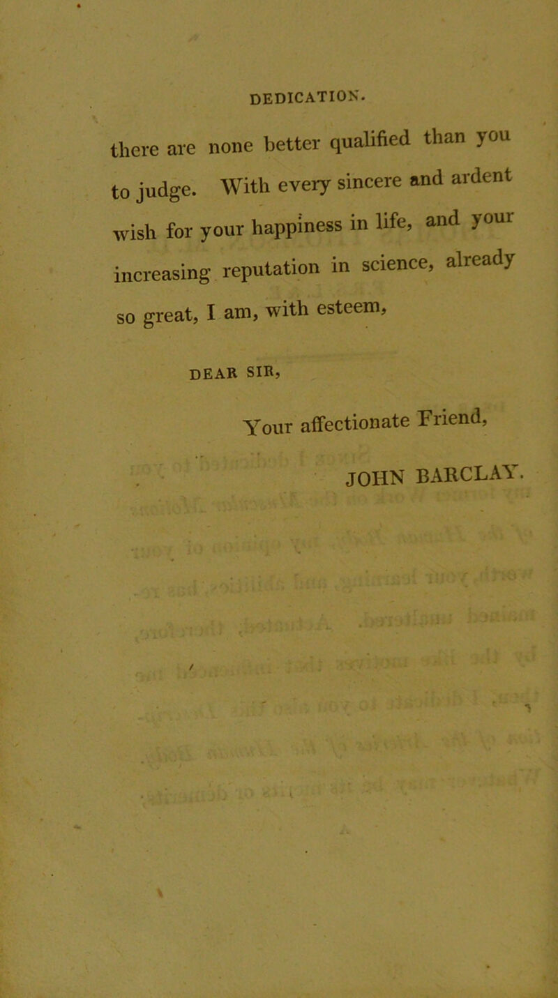 DEDICATION'. there are none better qualified than you to judge. With every sincere and ardent wish for your happiness in life, and joui increasing reputation in science, already so great, I am, with esteem, dear sir, Yout affectionate Friend, JOHN BARCLAY.