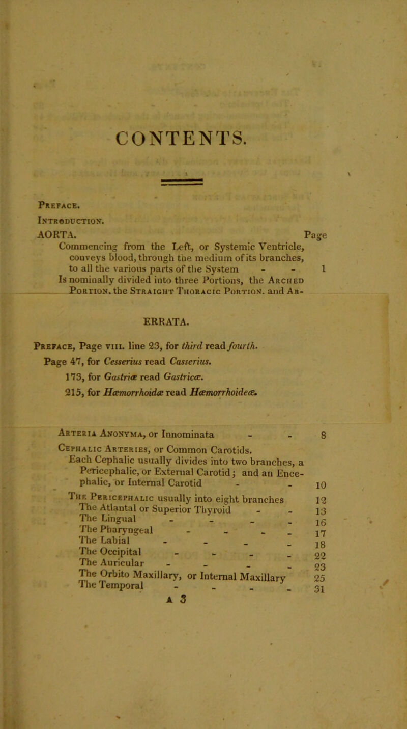 CONTENTS. Preface. Introduction. AORTA. Page Commencing from the Left, or Systemic Ventricle, conveys blood, through the medium of its branches, to all the various parts of the System 1 Is nominally divided into three Portions, the Arched Portion, the Straight Thoracic Portion, and Ar- ERRATA. Preface, Page vm. line 23, for third read fourth. Page 47, for Cesserius read Casserius. 173, for Gastrin read Gastricn. 215, for Hamorrhoidie read Hxmorrhoidece. Arteria Anonyma, or Innominata Cephalic Arteries, or Common Carotids. Each Cephalic usually divides into two branches, a Pericephalic, or External Carotid; and an Ence- phalic, or Internal Carotid Iiie Pericephalic usually into eight branches The Atlantal or Superior Thyroid The Lingual _ The Pharyngeal - _ . The Labial - The Occipital - The Auricular - The Orbito Maxillary, or Internal Maxillary The Temporal - . . A 3 8 10 12 13 16 17 18 22 23 25 31