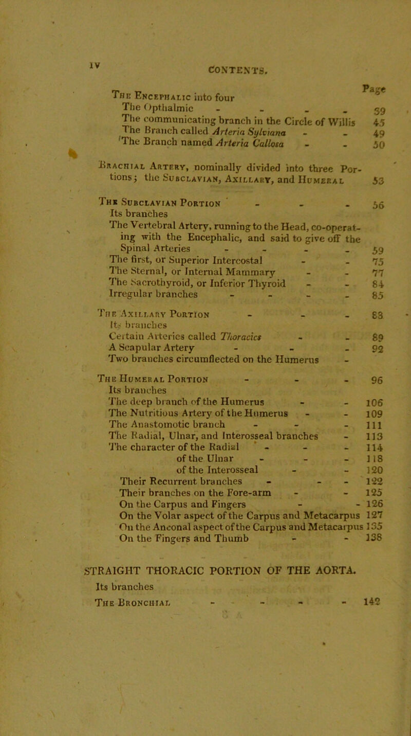 CONTENTS. The Encephalic into four The Opthalmic - _ The communicating branch in the Circle of Willis The Branch called Arteria Sylviana 'The Branch named Arteria Callosa Page 39 45 49 50 Brachial Artery, nominally divided into three Por- tions; the Subclavian, Axillary, and Humeral 53 Ths Subclavian Portion - - - 56 Its branches The Vertebral Artery, running to the Head, co-operat- ing with the Encephalic, and said to give off the Spinal Arteries - _ - 59 The first, or Superior Intercostal - - 75 The Sternal, or Internal Mammary - 77 The Sacrothyroid, or Inferior Thyroid - 84 Irregular branches - - - - 85 The Axillary Portion - - - 83 Its branches Certain Arteries called T/ioracics - -89 A Scapular Artery - - - 92 Two branches cireumflected on the Humerus The Humeral Portion - - - 96 Its branches The deep branch of the Humerus - - 1O6 The Nutritious Artery of the Humerus - - 109 The Anastomotic branch - - - 111 The Radial, Ulnar, and Interosseal branches - 113 The character of the Radial - - - 114 of the Ulnar - - 118 of the Interosseal - 120 Their Recurrent branches - 122 Their branches on the Fore-arm - - 125 On the Carpus and Fingers - - 126 On the Volar aspect of the Carpus and Metacarpus 127 O11 the Anconal aspect of the Carpus and Metacarpus 135 On the Fingers and Thumb - - 138 STRAIGHT THORACIC PORTION OF THE AORTA. Its branches The Bronchial - - - - 142
