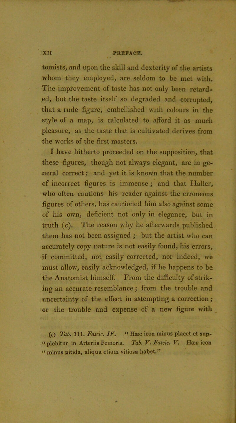 tomists, and upon the skill and dexterity of the artists whom the}' employed, are seldom to be met with. The improvement of taste has not only been retard- ed, but the taste itself so degraded and corrupted, that a rude figure, embellished with colours in the style of a map, is calculated to afford it as much pleasure, as the taste that is cultivated derives from the works of the first masters. I have hitherto proceeded on the supposition, that these figures, though not always elegant, are in ge- neral correct; and yet it is known that the number of incorrect figures is immense; and that Haller, who often cautions his reader against the erroneous figures of others, has cautioned him also against some of his own, deficient not only in elegance, but in truth (c). The reason why he afterwards published them has not been assigned ; but the artist who can accurately copy nature is not easily found, his errors, if committed, not easily corrected, nor indeed, we must allow, easily acknowledged, if he happens to be the Anatomist himself. From the difficulty of strik- ing an accurate resemblance; from the trouble and uncertainty of the effect in attempting a correction; or the trouble and expense of a new figure with (c) Tab. 111. Fascic. IF. “ Haec icon minus placet et sup- “ plebitur in Arteriis Femoris. Tab. V. Fascic. V. Haec icon “ minus uitida, aliqua etiam vitiosa habet.”