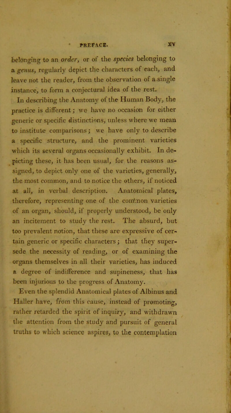 belonging to an order, or of the species belonging to a genus, regularly depict the characters of each, and leave not the reader, from the observation of a.single instance, to form a conjectural idea of the rest. In describing the Anatomy of the Human Body, the practice is different; we have no occasion for either generic or specific distinctions, unless where we mean to institute comparisons; we have only to describe a specific structure, and the prominent varieties which its several organs occasionally exhibit. In de- picting these, it has been usual, for the reasons as- signed, to depict only one of the varieties, generally, the most common, and to notice the others, if noticed at all, in verbal description. Anatomical plates, therefore, representing one of the comVnon varieties of an organ, should, if properly understood, be only an incitement to study the rest. The absurd, but too prevalent notion, that these are expressive of cer- tain generic or specific characters; that they super- sede the necessity of reading, or of examining the organs themselves in all their varieties, has induced a degree of indifference and supineness, that has been injurious to the progress of Anatomy. Even the splendid Anatomical plates of Albinus and Haller have, from this cause, instead of promoting, rather retarded the spirit of inquiry, and withdrawn the attention from the study and pursuit of general truths to which science aspires, to the contemplation