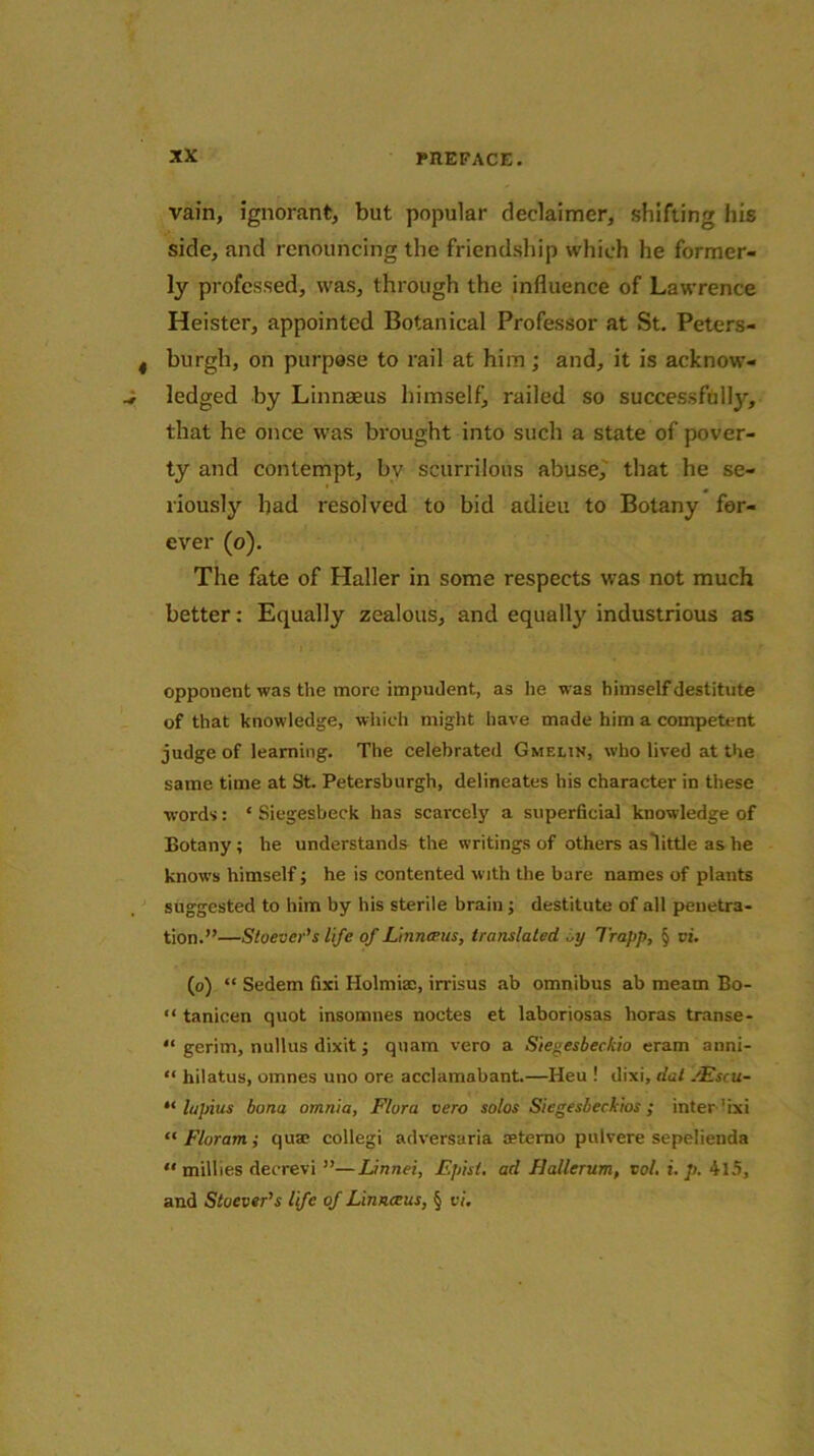 vain, ignorant, but popular deelaimer, shifting his side, and renouncing the friendship which he former- ly professed, was, through the influence of Lawrence Heister, appointed Botanical Professor at St. Peters- burgh, on purpose to rail at him ; and, it is acknow- ledged by Linnaeus himself, railed so successfully, that he once was brought into such a state of pover- ty and contempt, bv scurrilous abuse, that he se- riously had resolved to bid adieu to Botany for- ever (o). The fate of Haller in some respects was not much better: Equally zealous, and equally industrious as opponent was the more impudent, as he was himself destitute of that knowledge, which might have made him a competent judge of learning. The celebrated Gmelin, who lived at the same time at St. Petersburgh, delineates his character in these words: * Siegesbeck has scarcely a superCcial knowledge of Botany; he understands the writings of others as little as he knows himself; he is contented with the bare names of plants suggested to him by his sterile brain; destitute of all penetra- tion.”—Stoever’s life of Linnceus, translated ,aj Trapp, § vi. (o) “ Sedem Cxi Holmiae, irrisus ab omnibus ab meatn Bo- “ tanicen quot insomnes noctes et laboriosas lioras transe- “ gerim, nullus dixit j quam vero a Siegesbec/iio eram anni- “ hilatus, omnes uno ore acclamabant.—Heu ! dixi, dat .'Escu- “ lapius bona omnia, Flora vero solos Siegesbeckios ; inter'ixi “ Floram; qua? collegi adversaria ceterno pulvere sepelienda “milhes decrevi ”—Linnei, Episi. ad Hallerum, tol. i. p. 4l5, and Stoever’s life of Linnceus, § vi.