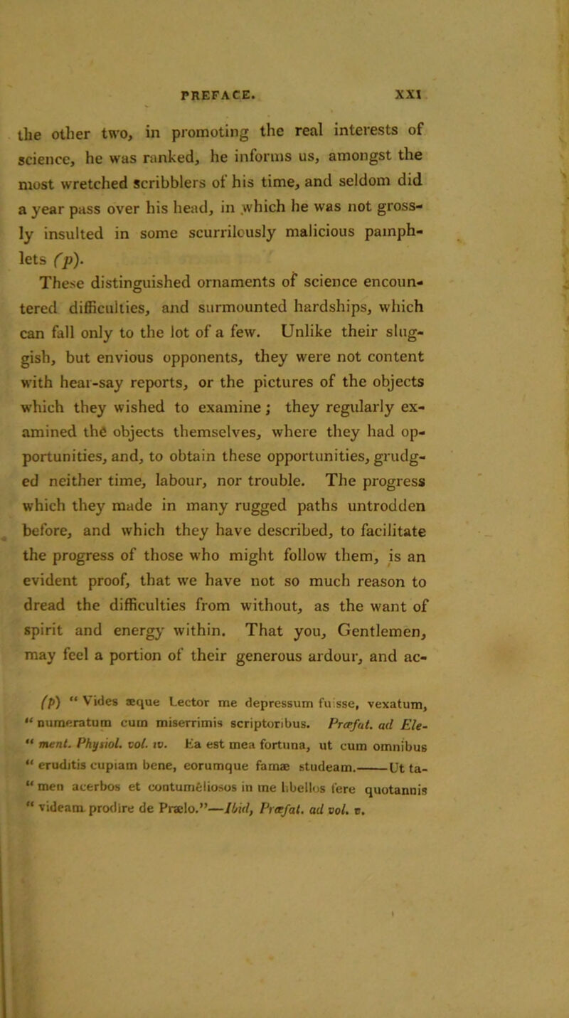 the other two, in promoting the real interests of science, he was ranked, he informs us, amongst the most wretched scribblers ot his time, and seldom did a year pass over his head, in which he was not gross- ly insulted in some scurrileusly malicious pamph- lets Cp). These distinguished ornaments of science encoun- tered difficulties, and surmounted hardships, which can fall only to the lot of a few. Unlike their slug- gish, but envious opponents, they were not content with hear-say reports, or the pictures of the objects which they wished to examine; they regularly ex- amined the objects themselves, where they had op- portunities, and, to obtain these opportunities, grudg- ed neither time, labour, nor trouble. The progress which they made in many rugged paths untrodden before, and which they have described, to facilitate the progress of those who might follow them, is an evident proof, that we have not so much reason to dread the difficulties from without, as the want of spirit and energy within. That you. Gentlemen, may feel a portion of their generous ardour, and ac- (p) “tides sque Lector me depressum fu;sse, vexatum, “numeratum cum miserrimis scriptoribus. Prcefut. ad Ele- “ merit. Physiol, vol. iv. Ha est mea fortuna, ut cum omnibus “ eruditis cupiam bene, eorumque famaj studeam. Ut ta- “ men acerbos et contumelious in me hbellos fere quotannis “ videam. prodire de Prailo.”—Ibid, Pice fat. ad vol. r.