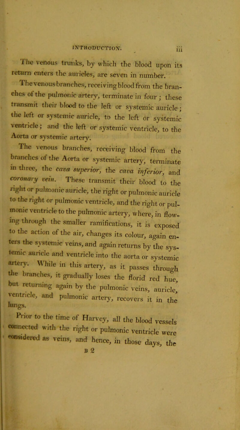 i lie \ enous trunks, by which the blood upon its leturn enters the auricles, are seven in number. 1 he venous branches, receiving blood from the bran- ches of the pulmonic artery, terminate in four ; these tiansmit their blood to the left or systemic auricle; the left or systemic auricle, to the left or systemic ventricle; and the left or systemic ventricle, to the Aorta or systemic artery. The venous branches, receiving blood from the branches of the Aorta or systemic artery, terminate in three, the cava superior, the cava inferior, and coronary vein. These transmit their blood to the right or pulmonic auricle, the right or pulmonic auricle to the right or pulmonic ventricle, and the right or pul- monic ventricle to the pulmonic artery, where, in flow- ing through the smaller ramifications, it is exposed to the action of the air, changes its colour, again en- ters the systemic veins, and again returns by the sys- temic auricle and ventricle into the aorta or systemic artery. While in this artery, as it passes through t e branches, it gradually loses the florid red hue, but returning again by the pulmonic veins, auricle,' ventricle, and pulmonic artery, recovers it in the lungs. Prior to the time of Harvey, all the blood vessels connected with the right or pulmonic ventricle were considered as veins, and hence, in those days, the