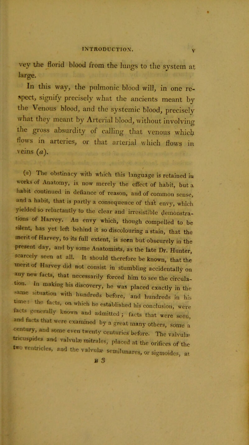 vey the florid blood from the lungs to the system at large. In this way, the pulmonic blood will, in one re- spect, signify precisely what the ancients meant by the Venous blood, and the systemic blood, precisely what they meant by Arterial blood, without involving the gross absurdity of calling that venous which flows in arteries, or that arterial which flows in veins (a). f (n) The obstinacy with which this language is retained in works of Anatomy, is now merely the effect of habit, but a habit continued in defiance of reason, and of common sense, and a habit, that is partly a consequence of that envy, which yielded so reluctantly to the clear and irresistible demonstra- tions of Harvey. An envy which, though compelled to be silent, has yet left behind it so discolouring a stain, that the merit of Harvey, to its full extent, is seen but obscurely in the present day, and by some Anatomists, as the late Dr. Hunter, scarcely seen at all. It should therefore be known, that the merit of Harvey did not consist in stumbling accidentally on any new facts, that necessarily forced him to see the circula- tion. In making his discovery, he was placed exactly in the >ame s.tuation with hundreds before, and hundreds in his tune: the facts, on which he established his conclusion, were facts generally known and admitted; facts that were seen, and facts that were examined by a great many others, some a century, and some even twenty centuries before. The valvuke tr.cusp.des and valvute mitrales, placed at the orifices of the two ventricles, and the valvul* semilunares, or sigmoides, a,