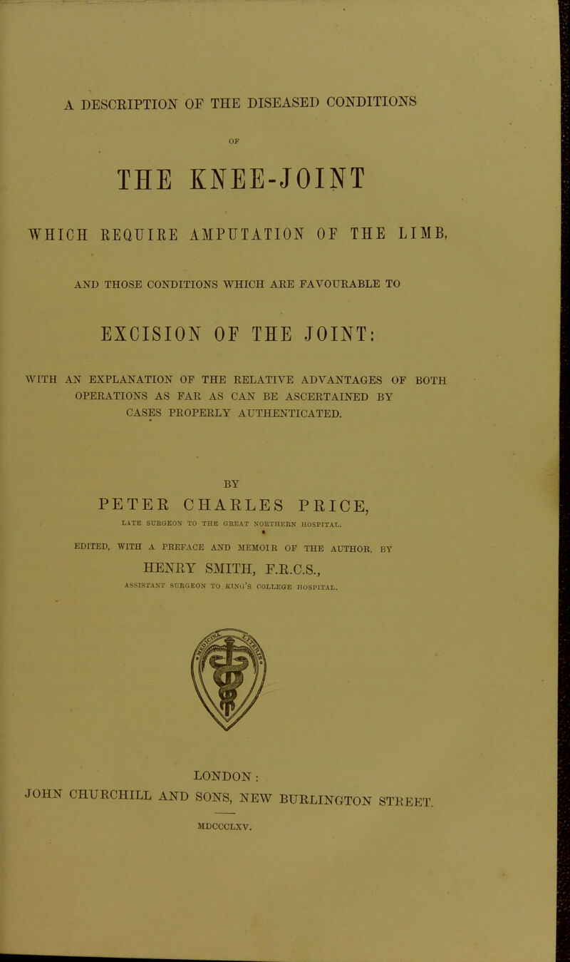 THE KNEE-JOINT WHICH REQUIRE AMPUTATION OF THE LIMB, AND THOSE CONDITIONS WHICH ARE FAVOURABLE TO EXCISION OF THE JOINT: WITH AN EXPLANATION OF THE RELATIVE ADVANTAGES OF BOTH OPERATIONS AS FAR AS CAN BE ASCERTAINED BY CASES PROPERLY AUTHENTICATED, BY PETER CHARLES PRICE, LATE SURGEON TO THE GREAT NORTHEKN HOSPITAL. ■ EDITED, WITH A PREFACE AND MEMOIR OP THE AUTHOR, BY HENRY SMITH, F.R.C.S., ASSISTANT SORGEON TO KTNli's COLLKGE HOSPITAL. LONDON: JOHN CHURCHILL AND SONS, NEW BURLINGTON STREET. MDCCCLXV.