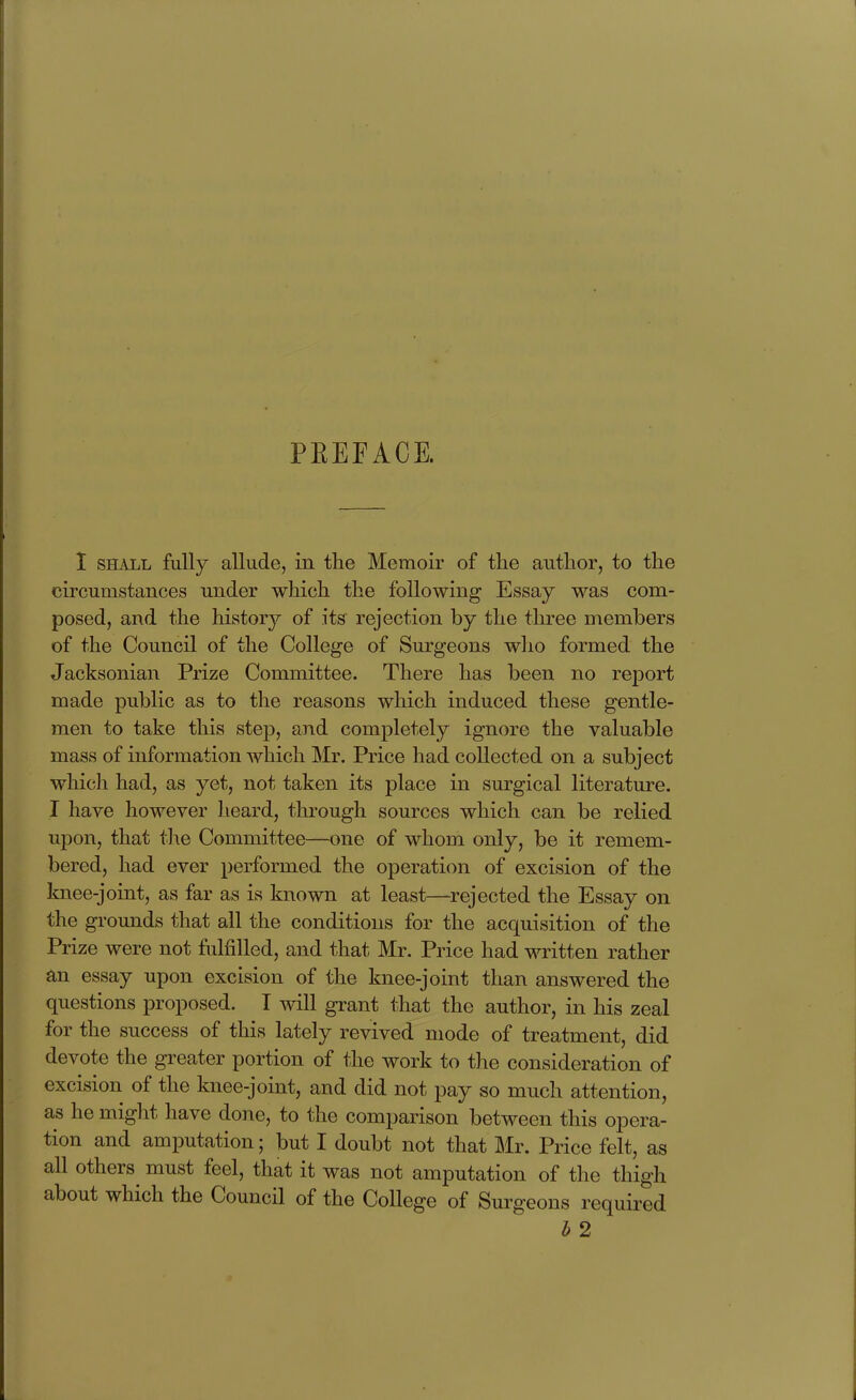 PREFACE. 1 SHALL fully allude, in the Memoir of the author, to the circumstances under wliich the following Essay was com- posed, and the history of its rejection by the three members of the Council of the College of Surgeons who formed the Jacksonian Prize Committee. There has been no report made public as to the reasons which induced these gentle- men to take this step, and completely ignore the valuable mass of information which Mr. Price had collected on a subject which had, as yet, not taken its place in surgical literature. I have however heard, through sources which can be relied upon, that tlie Committee—one of whom only, be it remem- bered, had ever performed the operation of excision of the knee-joint, as far as is known at least—rejected the Essay on the grounds that all the conditions for the acquisition of the Prize were not fulfilled, and that Mr. Price had written rather an essay upon excision of the knee-joint than answered the questions proposed. I will grant that the author, in his zeal for the success of this lately revived mode of treatment, did devote the greater portion of the work to the consideration of excision of the knee-joint, and did not pay so much attention, as he might have done, to the comparison between this opera- tion and amputation; but I doubt not that Jilr. Price felt, as all others must feel, that it was not amputation of the thigh about which the Council of the College of Surgeons required