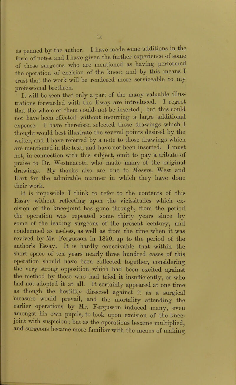 as penned by the author. I have made some additions in the form of notes, and I have given the further experience of some of those surgeons who are mentioned as having performed the operation of excision of the knee; and by this means I trust that the work will be rendered more serviceable to my professional brethren. It will be seen that only a part of the many valuable illus- trations forwarded with the Essay are introduced. I regret that the whole of them could ^ not be inserted ; but this could not have been effected without incurring a large additional expense. I have therefore, selected those drawings which I thought would best illustrate the several points desired by the writer, and I have referred by a note to those drawings which are mentioned in the text, and have not been inserted. I must not, in connection with this subject, omit to pay a tribute of praise to Dr. Westmacott, who made many of the original drawings. My thanks also are due to Messrs. West and Hart for the admirable manner in which they have done their work. It is impossible I think to refer to the contents of this Essay without reflecting upon the vicissitudes which ex- cision of the knee-joint has gone through, from the period the operation was repeated some thirty years since by some of the leading sm-geons of the present century, and condemned as useless, as well as from the time when it was revived by Mr. Fergusson in 1850, up to the period of the author's Essay. It is hardly conceivable that within the short space of ten years nearly three hundred cases of this operation should have been collected together, considering the very strong opposition which had been excited against the method by those who had tried it insufficiently, or who had not adopted it at all. It certainly appeared at one time as though the hostility directed against it as a surgical measure would prevail, and the mortality attending the earlier operations by Mr. Fergusson induced many, even amongst his own pupils, to look upon excision of the knee- joint with suspicion; but as the operations became multiplied, and surgeons became more familiar with the means of making