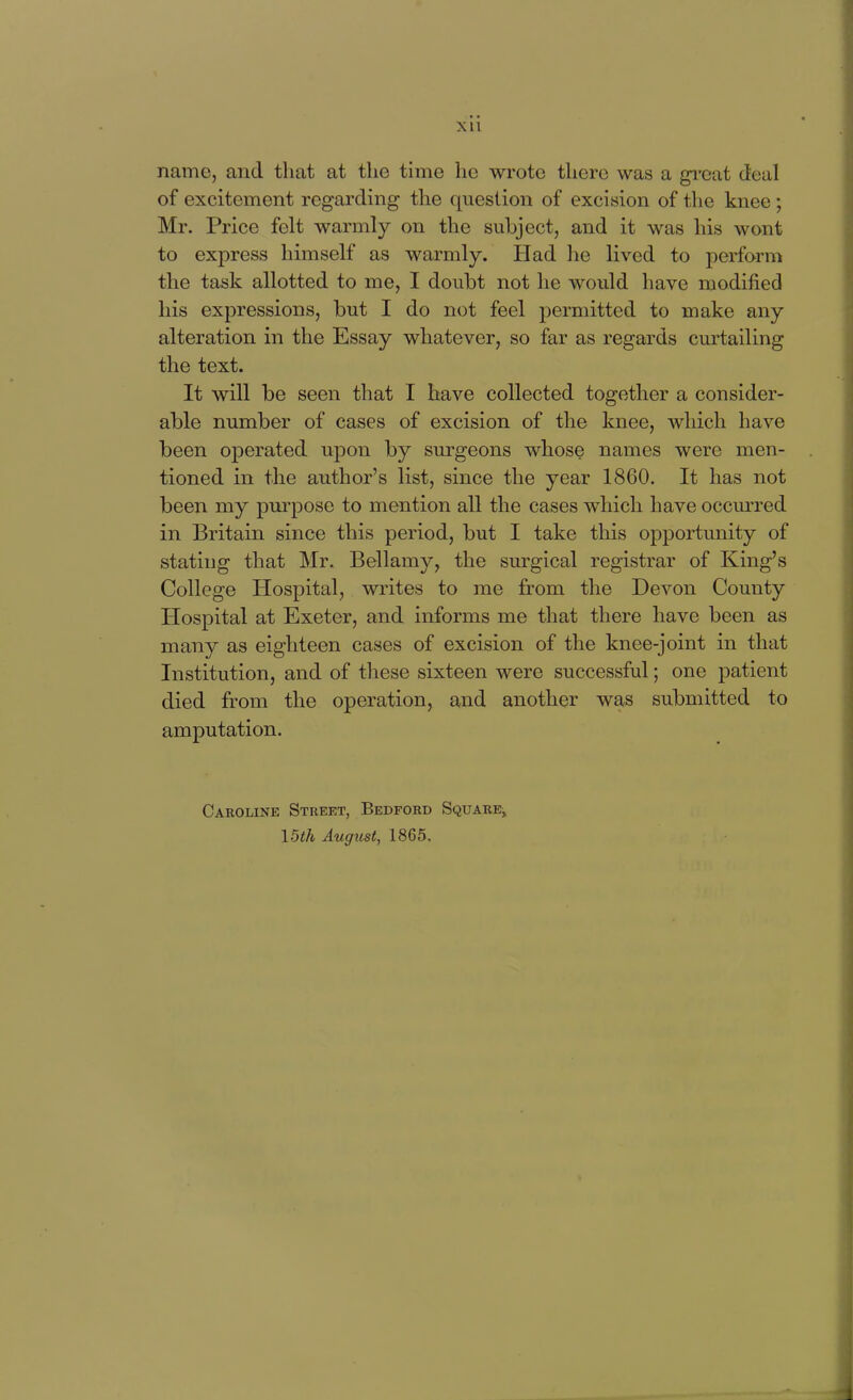 name, and that at the time he wrote there was a gi'cat deal of excitement regarding the question of excision of the knee ; Mr. Price felt warmly on the subject, and it was his wont to express himself as warmly. Had he lived to perform the task allotted to me, I doubt not he would have modified his expressions, but I do not feel permitted to make any alteration in the Essay whatever, so far as regards curtailing the text. It will be seen that I have collected together a consider- able number of cases of excision of the knee, which have been operated upon by surgeons whose names were men- tioned in the author's list, since the year 1860. It has not been my pm-pose to mention all the cases which have occm'red in Britain since this period, but I take this opportunity of stating that Mr. Bellamy, the surgical registrar of King's College Hospital, writes to me from the Devon County Hospital at Exeter, and informs me that there have been as many as eighteen cases of excision of the knee-joint in that Institution, and of these sixteen were successful; one patient died from the operation, and another was submitted to amputation. Caroline Street, Bedford Square, 15th Augicst, 1865.