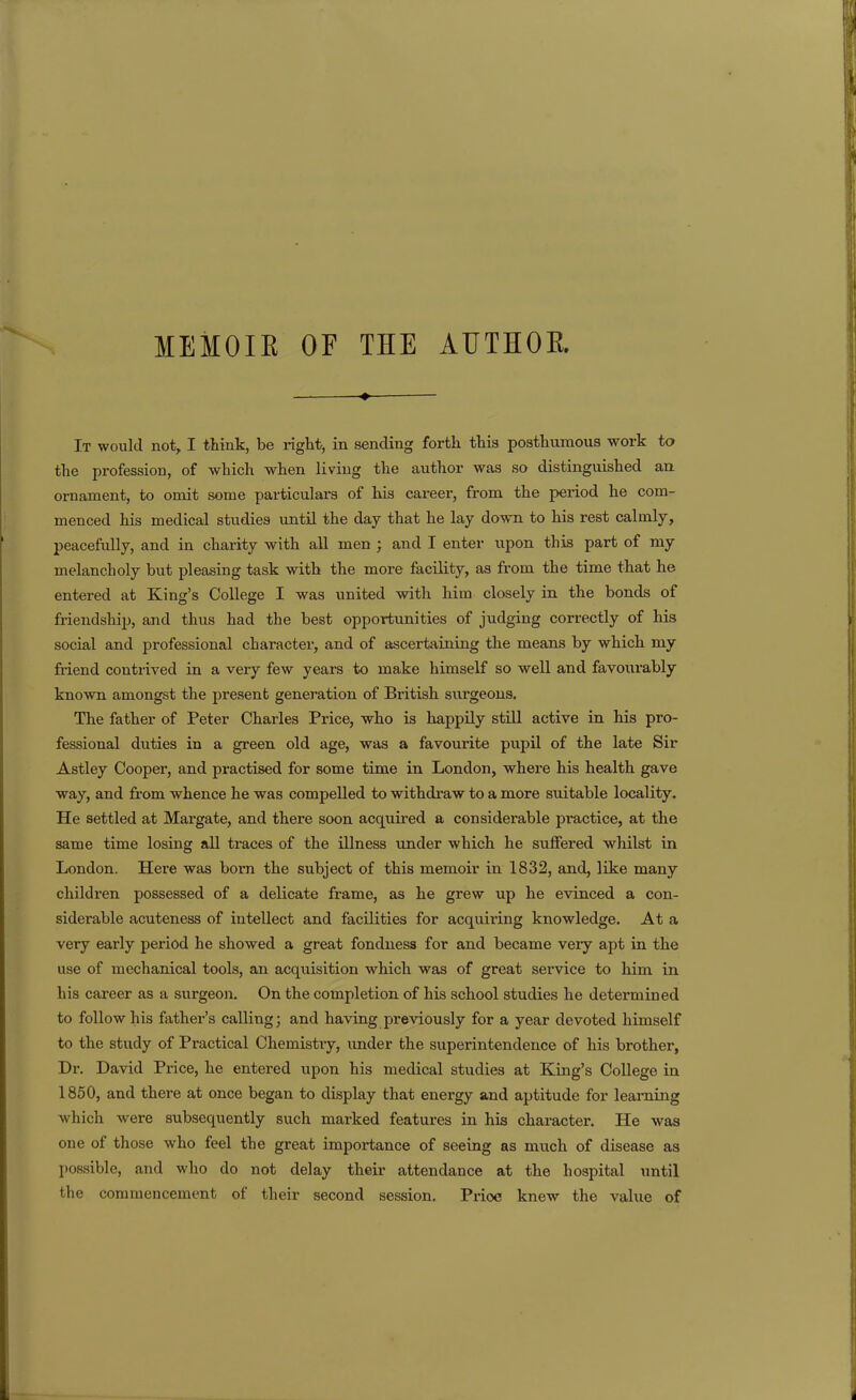 MEMOIR OF THE AUTHOR It would not, I think, be right, in sending forth this posthumous work to the profession, of which when living the author was so distinguished an ornament, to omit some particulars of his career, from the pei-iod he com- menced his medical studies until the day that he lay down to his rest calmly, peacefully, and in chai-ity with all men ; and I enter upon this part of my melancholy but pleasing task with the more facility, as from the time that he entered at King's College I was united with him closely in the bonds of friendship, and thus had the best opportunities of judging correctly of his social and professional character, and of ascertaining the means by which my friend contrived in a very few years to make himself so well and favourably known amongst the present generation of British surgeons. The father of Peter Charles Price, who is happily still active in his pro- fessional duties in a green old age, was a favourite pupil of the late Sir Astley Cooper, and practised for some time in London, where his health gave way, and from whence he was compelled to withdraw to a more suitable locality. He settled at Margate, and there soon acquired a considerable practice, at the same time losing all traces of the illness under which he suffered whilst in London. Here was born the subject of this memoir in 1832, and, like many children possessed of a delicate frame, as he grew up he evinced a con- siderable acuteness of intellect and facilities for acquiring knowledge. At a very early period he showed a great fondness for and became very apt in the use of mechanical tools, an acqiiisition which was of great service to him in his career as a surgeon. On the completion of his school studies he determined to follow his father's calling; and having previously for a year devoted himself to the study of Practical Chemistry, imder the superintendence of his brother, Dr. David Price, he entered upon his medical studies at King's College in 1850, and there at once began to display that energy and aptitude for learning which were subsequently such marked features in his character. He was one of those who feel the great importance of seeing as much of disease as possible, and who do not delay their attendance at the hospital until the commencement of their second session. Price knew the value of